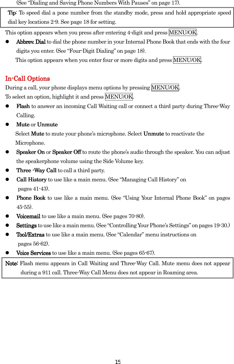  15(See “Dialing and Saving Phone Numbers With Pauses” on page 17). TipTipTipTip: To speed dial a pone number from the standby mode, press and hold appropriate speed dial key locations 2-9. See page 18 for setting. This option appears when you press after entering 4-digit and press MENU/OK.   Abbrev. Dial Abbrev. Dial Abbrev. Dial Abbrev. Dial to dial the phone number in your Internal Phone Book that ends with the four digits you enter. (See “Four-Digit Dialing” on page 18). This option appears when you enter four or more digits and press MENU/OK.     InInInIn----Call OptionsCall OptionsCall OptionsCall Options    During a call, your phone displays menu options by pressing MENU/OK. To select an option, highlight it and press MENU/OK.   Flash Flash Flash Flash to answer an incoming Call Waiting call or connect a third party during Three-Way Calling.   Mute Mute Mute Mute or UnmuteUnmuteUnmuteUnmute        Select Mute Mute Mute Mute to mute your phone’s microphone. Select Unmute Unmute Unmute Unmute to reactivate the         Microphone.   Speaker OnSpeaker OnSpeaker OnSpeaker On or Speaker OffSpeaker OffSpeaker OffSpeaker Off to route the phone’s audio through the speaker. You can adjust the speakerphone volume using the Side Volume key.     Three Three Three Three ----Way Call Way Call Way Call Way Call to call a third party.     Call History Call History Call History Call History to use like a main menu. (See “Managing Call History” on  pages 41-43).   Phone Book Phone Book Phone Book Phone Book to use like a main menu. (See “Using Your Internal Phone Book” on pages 45-55).   Voicemail Voicemail Voicemail Voicemail to use like a main menu. (See pages 70-80).   Settings Settings Settings Settings to use like a main menu. (See “Controlling Your Phone’s Settings” on pages 19-30.)   Tool/ExtrasTool/ExtrasTool/ExtrasTool/Extras    to use like a main menu. (See “Calendar” menu instructions on        pages 56-62).   Voice ServicesVoice ServicesVoice ServicesVoice Services to use like a main menu. (See pages 65-67). Note:Note:Note:Note: Flash menu appears in Call Waiting and Three-Way Call. Mute menu does not appear during a 911 call. Three-Way Call Menu does not appear in Roaming area.        