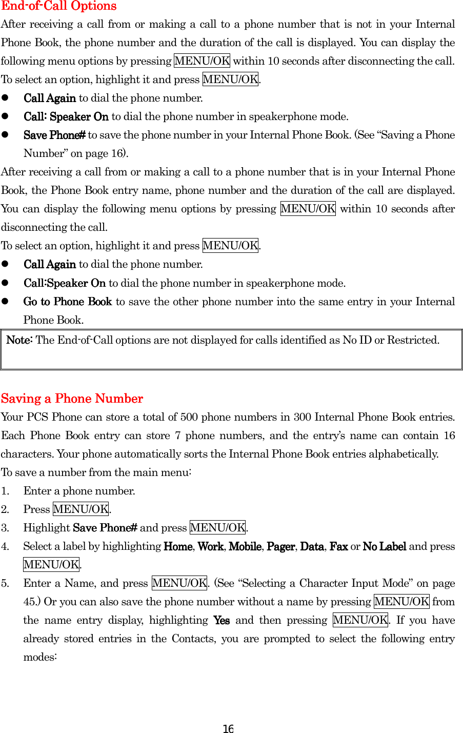  16EndEndEndEnd----ofofofof----Call OptionsCall OptionsCall OptionsCall Options    After receiving a call from or making a call to a phone number that is not in your Internal Phone Book, the phone number and the duration of the call is displayed. You can display the following menu options by pressing MENU/OK within 10 seconds after disconnecting the call. To select an option, highlight it and press MENU/OK.   Call Again Call Again Call Again Call Again to dial the phone number.   Call: Speaker On Call: Speaker On Call: Speaker On Call: Speaker On to dial the phone number in speakerphone mode.   Save Phone# Save Phone# Save Phone# Save Phone# to save the phone number in your Internal Phone Book. (See “Saving a Phone Number” on page 16). After receiving a call from or making a call to a phone number that is in your Internal Phone Book, the Phone Book entry name, phone number and the duration of the call are displayed. You can display the following menu options by pressing MENU/OK within 10 seconds after disconnecting the call. To select an option, highlight it and press MENU/OK.   Call Again Call Again Call Again Call Again to dial the phone number.   Call:Speaker On Call:Speaker On Call:Speaker On Call:Speaker On to dial the phone number in speakerphone mode.   Go to Go to Go to Go to Phone BookPhone BookPhone BookPhone Book    to save the other phone number into the same entry in your Internal Phone Book. Note:Note:Note:Note:    The End-of-Call options are not displayed for calls identified as No ID or Restricted.     Saving a Phone NumberSaving a Phone NumberSaving a Phone NumberSaving a Phone Number    Your PCS Phone can store a total of 500 phone numbers in 300 Internal Phone Book entries. Each Phone Book entry can store 7 phone numbers, and the entry’s name can contain 16 characters. Your phone automatically sorts the Internal Phone Book entries alphabetically. To save a number from the main menu: 1.  Enter a phone number. 2. Press MENU/OK. 3. Highlight Save Phone# Save Phone# Save Phone# Save Phone# and press MENU/OK. 4.  Select a label by highlighting HomeHomeHomeHome, WorkWorkWorkWork, MobileMobileMobileMobile, PagerPagerPagerPager, DataDataDataData, Fax  Fax  Fax  Fax or No Label No Label No Label No Label and press MENU/OK. 5.  Enter a Name, and press MENU/OK. (See “Selecting a Character Input Mode” on page 45.) Or you can also save the phone number without a name by pressing MENU/OK from the name entry display, highlighting Yes Yes  Yes  Yes and then pressing MENU/OK. If you have already stored entries in the Contacts, you are prompted to select the following entry modes:  