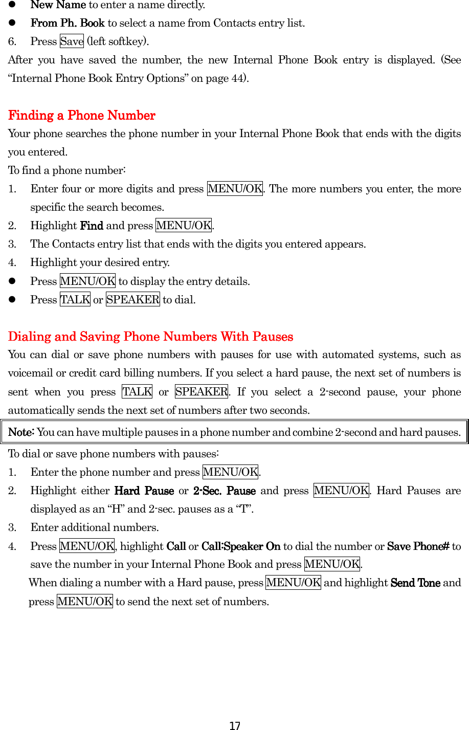  17  New Name New Name New Name New Name to enter a name directly.   From PhFrom PhFrom PhFrom Ph.... Book  Book  Book  Book to select a name from Contacts entry list. 6.  Press Save (left softkey). After you have saved the number, the new Internal Phone Book entry is displayed. (See “Internal Phone Book Entry Options” on page 44).     Finding a Phone NumberFinding a Phone NumberFinding a Phone NumberFinding a Phone Number    Your phone searches the phone number in your Internal Phone Book that ends with the digits you entered. To find a phone number: 1.  Enter four or more digits and press MENU/OK. The more numbers you enter, the more specific the search becomes. 2. Highlight Find Find Find Find and press MENU/OK. 3.  The Contacts entry list that ends with the digits you entered appears. 4.  Highlight your desired entry.   Press MENU/OK to display the entry details.   Press TALK or SPEAKER to dial.  Dialing and Saving Phone Numbers WithDialing and Saving Phone Numbers WithDialing and Saving Phone Numbers WithDialing and Saving Phone Numbers With Pauses Pauses Pauses Pauses    You can dial or save phone numbers with pauses for use with automated systems, such as voicemail or credit card billing numbers. If you select a hard pause, the next set of numbers is sent when you press TALK or SPEAKER. If you select a 2-second pause, your phone automatically sends the next set of numbers after two seconds. Note: Note: Note: Note: You can have multiple pauses in a phone number and combine 2-second and hard pauses. To dial or save phone numbers with pauses: 1.  Enter the phone number and press MENU/OK. 2.  Highlight either Hard Pause Hard Pause Hard Pause Hard Pause or 2222----Sec. Pause Sec. Pause Sec. Pause Sec. Pause and press MENU/OK. Hard Pauses are displayed as an “H” and 2-sec. pauses as a “T”. 3.  Enter additional numbers. 4. Press MENU/OK, highlight CallCallCallCall or Call:Speaker OnCall:Speaker OnCall:Speaker OnCall:Speaker On to dial the number or Save Phone#Save Phone#Save Phone#Save Phone# to save the number in your Internal Phone Book and press MENU/OK. When dialing a number with a Hard pause, press MENU/OK and highlight Send Tone Send Tone Send Tone Send Tone and press MENU/OK to send the next set of numbers.     