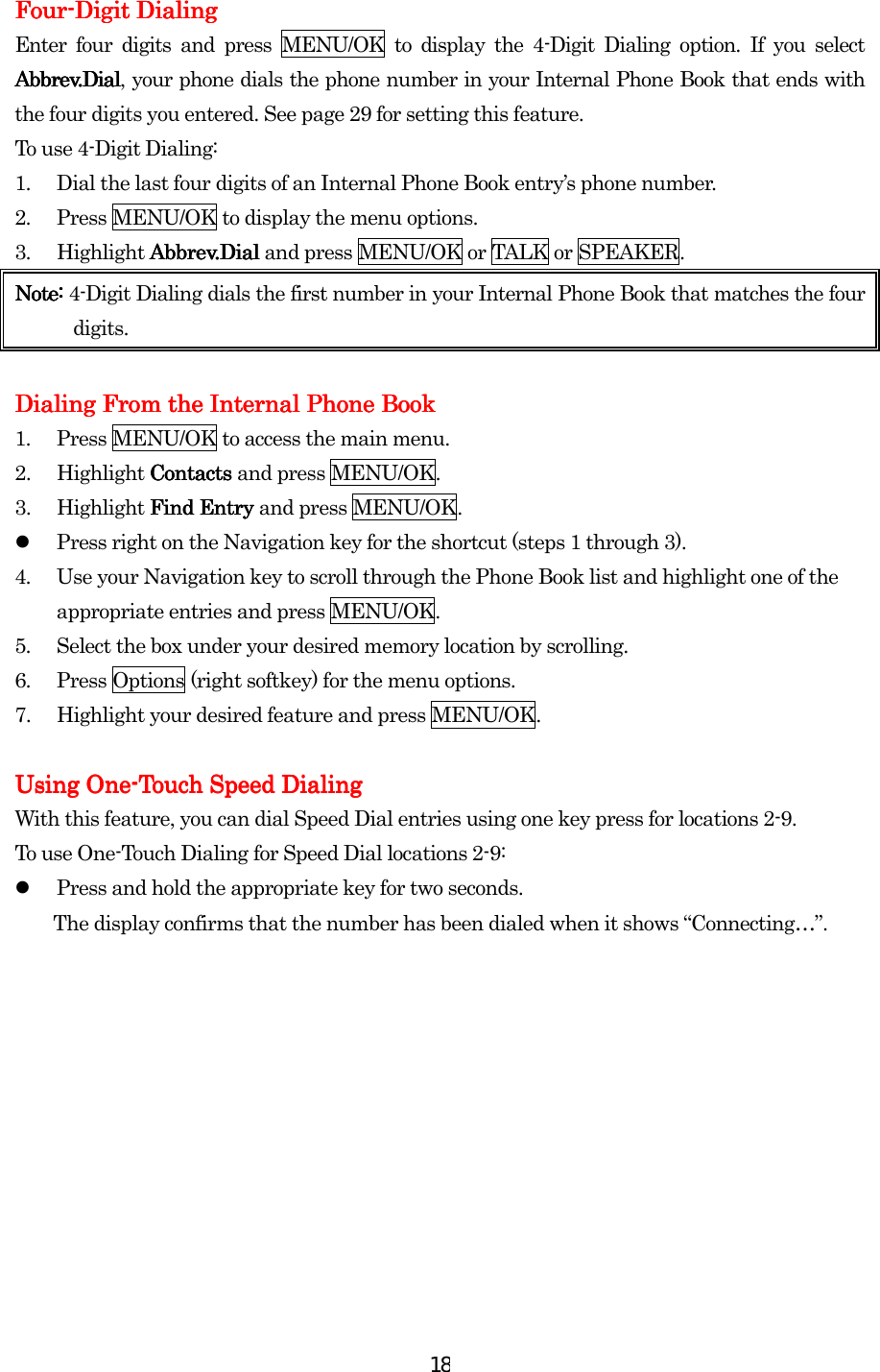  18FourFourFourFour----Digit DialingDigit DialingDigit DialingDigit Dialing    Enter four digits and press MENU/OK to display the 4-Digit Dialing option. If you select Abbrev.DialAbbrev.DialAbbrev.DialAbbrev.Dial, your phone dials the phone number in your Internal Phone Book that ends with the four digits you entered. See page 29 for setting this feature. To use 4-Digit Dialing: 1.  Dial the last four digits of an Internal Phone Book entry’s phone number. 2.  Press MENU/OK to display the menu options. 3. Highlight Abbrev.Dial Abbrev.Dial Abbrev.Dial Abbrev.Dial and press MENU/OK or TALK or SPEAKER. Note: Note: Note: Note: 4-Digit Dialing dials the first number in your Internal Phone Book that matches the four digits.     Dialing From the InDialing From the InDialing From the InDialing From the Internal Phone Bookternal Phone Bookternal Phone Bookternal Phone Book    1.  Press MENU/OK to access the main menu. 2. Highlight ContactsContactsContactsContacts    and press MENU/OK. 3. Highlight Find Find Find Find Entry Entry Entry Entry and press MENU/OK.   Press right on the Navigation key for the shortcut (steps 1 through 3). 4.  Use your Navigation key to scroll through the Phone Book list and highlight one of the appropriate entries and press MENU/OK. 5.  Select the box under your desired memory location by scrolling. 6.  Press Options (right softkey) for the menu options. 7.  Highlight your desired feature and press MENU/OK.  Using OneUsing OneUsing OneUsing One----ToToToTouch Speed Dialinguch Speed Dialinguch Speed Dialinguch Speed Dialing    With this feature, you can dial Speed Dial entries using one key press for locations 2-9. To use One-Touch Dialing    for Speed Dial locations 2-9:   Press and hold the appropriate key for two seconds. The display confirms that the number has been dialed when it shows “Connecting…”.         