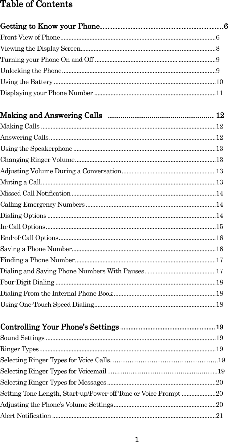  1 Table of ContentsTable of ContentsTable of ContentsTable of Contents        Getting to Know your PhoneGetting to Know your PhoneGetting to Know your PhoneGetting to Know your Phone…………………………………………………………………………………………………………………………………………………………………………....6666 Front View of Phone................................................................................................6 Viewing the Display Screen...................................................................................8 Turning your Phone On and Off ................................................... .......................9 Unlocking the Phone...............................................................................................9 Using the Battery ....................................................................................................10 Displaying your Phone Number ...........................................................................11  Making and Answering Calls Making and Answering Calls Making and Answering Calls Making and Answering Calls  ............................................................................................................................................................................................................ 11112222    Making Calls ............................................................................................................12 Answering Calls.......................................................................................................12 Using the Speakerphone ........................................................................................13 Changing Ringer Volume.......................................................................................13 Adjusting Volume During a Conversation..........................................................13 Muting a Call............................................................................................................13 Missed Call Notification .........................................................................................14 Calling Emergency Numbers ................................................................................14 Dialing Options ........................................................................................................14 In-Call Options.........................................................................................................15 End-of-Call Options.................................................................................................16 Saving a Phone Number.........................................................................................16 Finding a Phone Number.......................................................................................17 Dialing and Saving Phone Numbers With Pauses............................................17 Four-Digit Dialing ...................................................................................................18 Dialing From the Internal Phone Book...............................................................18 Using One-Touch Speed Dialing...........................................................................18  Controlling Your PhoneControlling Your PhoneControlling Your PhoneControlling Your Phone’’’’s Settingss Settingss Settingss Settings ................................................................................................................................................................................................................................ 19191919    Sound Settings .........................................................................................................19 Ringer Types.............................................................................................................19 Selecting Ringer Types for Voice Calls…………………………………………..19 Selecting Ringer Types for Voicemail …..…….……………………....…..……..19 Selecting Ringer Types for Messages ...................................................................20 Setting Tone Length, Start-up/Power-off Tone or Voice Prompt .....................20 Adjusting the Phone’s Volume Settings...............................................................20 Alert Notification .....................................................................................................21 