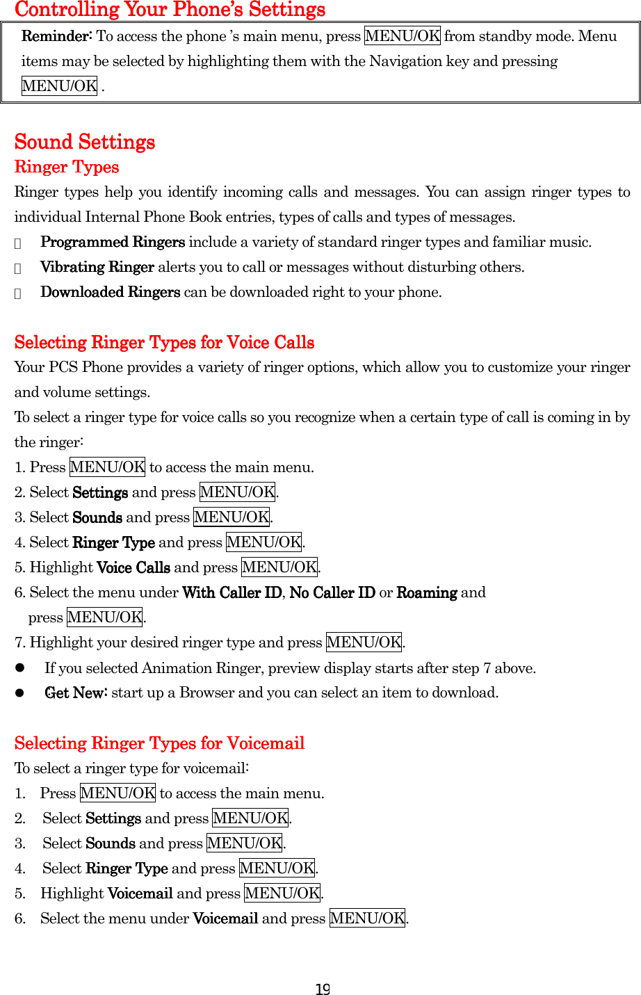  19Controlling Your PhoneControlling Your PhoneControlling Your PhoneControlling Your Phone’’’’s Settingss Settingss Settingss Settings    Reminder:Reminder:Reminder:Reminder:    To access the phone ’s main menu, press MENU/OK from standby mode. Menu items may be selected by highlighting them with the Navigation key and pressing MENU/OK .        Sound SettingsSound SettingsSound SettingsSound Settings    Ringer TypesRinger TypesRinger TypesRinger Types    Ringer types help you identify incoming calls and messages. You can assign ringer types to individual Internal Phone Book entries, types of calls and types of messages. ●  Programmed RingersProgrammed RingersProgrammed RingersProgrammed Ringers include a variety of standard ringer types and familiar music. ●  Vibrating RingerVibrating RingerVibrating RingerVibrating Ringer alerts you to call or messages without disturbing others. ●  Downloaded Downloaded Downloaded Downloaded Ringers Ringers Ringers Ringers can be downloaded right to your phone.     Selecting Ringer Types for Voice CallsSelecting Ringer Types for Voice CallsSelecting Ringer Types for Voice CallsSelecting Ringer Types for Voice Calls    Your PCS Phone provides a variety of ringer options, which allow you to customize your ringer and volume settings. To select a ringer type for voice calls so you recognize when a certain type of call is coming in by the ringer: 1. Press MENU/OK to access the main menu. 2. Select SettingsSettingsSettingsSettings and press MENU/OK. 3. Select SoundsSoundsSoundsSounds and press MENU/OK. 4. Select Ringer TypeRinger TypeRinger TypeRinger Type and press MENU/OK. 5. Highlight Voice CallsVoice CallsVoice CallsVoice Calls and press MENU/OK. 6. Select the menu under With Caller IDWith Caller IDWith Caller IDWith Caller ID, No Caller ID No Caller ID No Caller ID No Caller ID or RoamingRoamingRoamingRoaming and   press MENU/OK. 7. Highlight your desired ringer type and press MENU/OK.   If you selected Animation Ringer, preview display starts after step 7 above.   : Get New: Get New: Get New: start up a Browser and you can select an item to download.  Selecting Ringer Types for Voicemail Selecting Ringer Types for Voicemail Selecting Ringer Types for Voicemail Selecting Ringer Types for Voicemail      To select a ringer type for voicemail: 1.    Press MENU/OK to access the main menu. 2. Select SettingsSettingsSettingsSettings and press MENU/OK. 3. Select SoundsSoundsSoundsSounds and press MENU/OK. 4. Select Ringer TypeRinger TypeRinger TypeRinger Type and press MENU/OK. 5. Highlight Voicemail Voicemail Voicemail Voicemail and press MENU/OK. 6.  Select the menu under VoicemailVoicemailVoicemailVoicemail and press MENU/OK. 