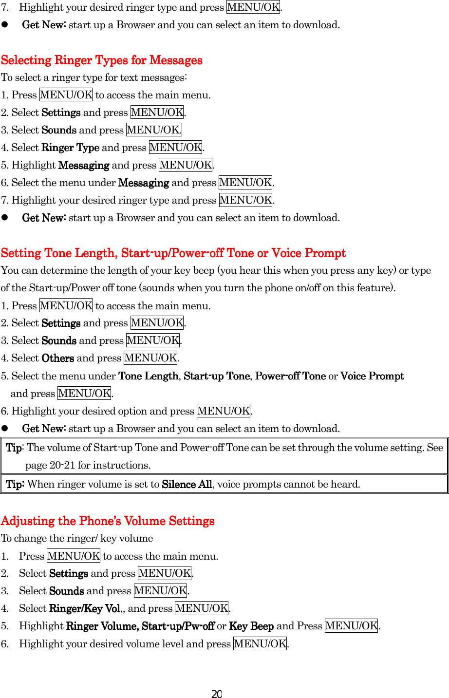  207.  Highlight your desired ringer type and press MENU/OK.   Get New:Get New:Get New:Get New: start up a Browser and you can select an item to download.       Selecting Ringer Types for MessagesSelecting Ringer Types for MessagesSelecting Ringer Types for MessagesSelecting Ringer Types for Messages    To select a ringer type for text messages: 1. Press MENU/OK to access the main menu. 2. Select SettingsSettingsSettingsSettings and press MENU/OK. 3. Select SoundsSoundsSoundsSounds and press MENU/OK. 4. Select Ringer TypeRinger TypeRinger TypeRinger Type and press MENU/OK. 5. Highlight MessagingMessagingMessagingMessaging and press MENU/OK. 6. Select the menu under MessagingMessagingMessagingMessaging and press MENU/OK. 7. Highlight your desired ringer type and press MENU/OK.   Get New:Get New:Get New:Get New: start up a Browser and you can select an item to download.     Setting Tone Length, StartSetting Tone Length, StartSetting Tone Length, StartSetting Tone Length, Start----up/Powerup/Powerup/Powerup/Power----off Toneoff Toneoff Toneoff Tone or Voice Prompt or Voice Prompt or Voice Prompt or Voice Prompt    You can determine the length of your key beep (you hear this when you press any key) or type of the Start-up/Power off tone (sounds when you turn the phone on/off on this feature). 1. Press MENU/OK to access the main menu. 2. Select SettingsSettingsSettingsSettings and press MENU/OK. 3. Select SoundsSoundsSoundsSounds and press MENU/OK. 4. Select OthersOthersOthersOthers and press MENU/OK. 5. Select the menu under Tone LengthTone LengthTone LengthTone Length, StartStartStartStart----up Toneup Toneup Toneup Tone, PowerPowerPowerPower----off Toneoff Toneoff Toneoff Tone or Voice Prompt Voice Prompt Voice Prompt Voice Prompt      and press MENU/OK. 6. Highlight your desired option and press MENU/OK.     Get New:Get New:Get New:Get New: start up a Browser and you can select an item to download. TipTipTipTip: The volume of Start-up Tone and Power-off Tone can be set through the volume setting. See page 20-21 for instructions.    TipTipTipTip: : : : When ringer volume is set to Silence AllSilence AllSilence AllSilence All, voice prompts cannot be heard.     Adjusting the PhoneAdjusting the PhoneAdjusting the PhoneAdjusting the Phone’’’’s Volume Settingss Volume Settingss Volume Settingss Volume Settings    To change the ringer/ key volume 1.  Press MENU/OK to access the main menu. 2. Select SettingsSettingsSettingsSettings and press MENU/OK. 3. Select SoundsSoundsSoundsSounds and press MENU/OK. 4. Select Ringer/Key Vol.Ringer/Key Vol.Ringer/Key Vol.Ringer/Key Vol., and press MENU/OK.   5. Highlight Ringer Volume,Ringer Volume,Ringer Volume,Ringer Volume, StartStartStartStart----up/Pwup/Pwup/Pwup/Pw----offoffoffoff or Key Beep Key Beep Key Beep Key Beep and Press MENU/OK. 6.  Highlight your desired volume level and press MENU/OK. 