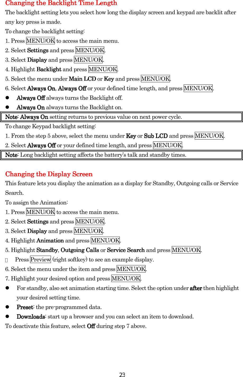  23Changing the Backlight Time LengthChanging the Backlight Time LengthChanging the Backlight Time LengthChanging the Backlight Time Length    The backlight setting lets you select how long the display screen and keypad are backlit after any key press is made. To change the backlight setting: 1. Press MENU/OK to access the main menu. 2. Select SettiSettiSettiSettingsngsngsngs and press MENU/OK. 3. Select DisplayDisplayDisplayDisplay and press MENU/OK. 4. Highlight BacklightBacklightBacklightBacklight and press MENU/OK. 5. Select the menu under MainMainMainMain LCDLCDLCDLCD or KeyKeyKeyKey and press MENU/OK.   6. Select Always OnAlways OnAlways OnAlways On, Always OffAlways OffAlways OffAlways Off or your defined time length, and press MENU/OK.   Always OffAlways OffAlways OffAlways Off always turns the Backlight off.   Always OnAlways OnAlways OnAlways On always turns the Backlight on. NoteNoteNoteNote: Always OnAlways OnAlways OnAlways On setting returns to previous value on next power cycle. To change Keypad backlight setting: 1.    From the step 5 above, select the menu under Key Key Key Key or Sub LCD Sub LCD Sub LCD Sub LCD and press MENU/OK. 2.    Select Always Off Always Off Always Off Always Off or your defined time length, and press MENU/OK. NoteNoteNoteNote: Long backlight setting affects the battery’s talk and standby times.     Changing the Display ScreenChanging the Display ScreenChanging the Display ScreenChanging the Display Screen    This feature lets you display the animation as a display for Standby, Outgoing calls or Service Search. To assign the Animation: 1. Press MENU/OK to access the main menu. 2. Select SettingsSettingsSettingsSettings and press MENU/OK. 3. Select DisplayDisplayDisplayDisplay and press MENU/OK. 4. Highlight AnimationAnimationAnimationAnimation and press MENU/OK. 5. Highlight StandbyStandbyStandbyStandby, Outgoing Calls Outgoing Calls Outgoing Calls Outgoing Calls or    ServiServiServiService Searchce Searchce Searchce Search and press MENU/OK. ●  Press Preview (right softkey) to see an example display. 6. Select the menu under the item and press MENU/OK. 7. Highlight your desired option and press MENU/OK.   For standby, also set animation starting time. Select the option under after after after after then highlight your desired setting time.   PresetPresetPresetPreset: the pre-programmed data.   DownloadsDownloadsDownloadsDownloads: start up a browser and you can select an item to download. To deactivate this feature, select Off Off Off Off during step 7 above.    