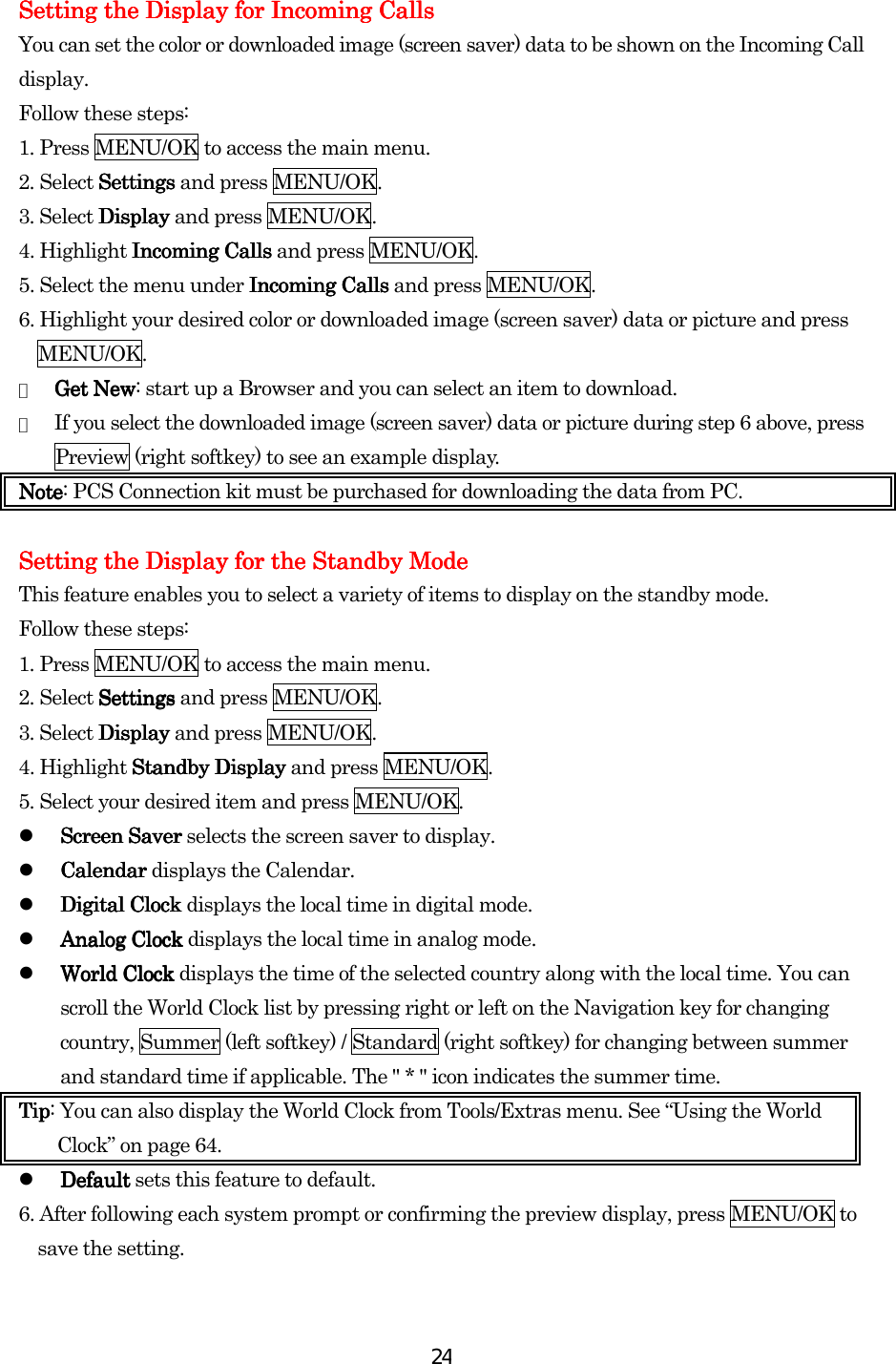  24Setting the Display for Incoming CalSetting the Display for Incoming CalSetting the Display for Incoming CalSetting the Display for Incoming Callslslsls    You can set the color or downloaded image (screen saver) data to be shown on the Incoming Call display. Follow these steps: 1. Press MENU/OK to access the main menu. 2. Select SettingsSettingsSettingsSettings and press MENU/OK. 3. Select DisplayDisplayDisplayDisplay and press MENU/OK. 4. Highlight Incoming CallsIncoming CallsIncoming CallsIncoming Calls and press MENU/OK. 5. Select the menu under Incoming CallsIncoming CallsIncoming CallsIncoming Calls and press MENU/OK. 6. Highlight your desired color or downloaded image (screen saver) data or picture and press MENU/OK. ●  Get NewGet NewGet NewGet New: start up a Browser and you can select an item to download. ●  If you select the downloaded image (screen saver) data or picture during step 6 above, press Preview (right softkey) to see an example display. NoteNoteNoteNote: PCS Connection kit must be purchased for downloading the data from PC.  Setting the Display for tSetting the Display for tSetting the Display for tSetting the Display for the Standby Modehe Standby Modehe Standby Modehe Standby Mode    This feature enables you to select a variety of items to display on the standby mode. Follow these steps: 1. Press MENU/OK to access the main menu. 2. Select SettingsSettingsSettingsSettings and press MENU/OK. 3. Select DisplayDisplayDisplayDisplay and press MENU/OK. 4. Highlight StanStanStanStandbydbydbydby    DisplayDisplayDisplayDisplay and press MENU/OK. 5. Select your desired item and press MENU/OK.   Screen SaverScreen SaverScreen SaverScreen Saver selects the screen saver to display.     CalendarCalendarCalendarCalendar displays the Calendar.   Digital Clock Digital Clock Digital Clock Digital Clock displays the local time in digital mode.   Analog ClockAnalog ClockAnalog ClockAnalog Clock displays the local time in analog mode.   World ClockWorld ClockWorld ClockWorld Clock displays the time of the selected country along with the local time. You can scroll the World Clock list by pressing right or left on the Navigation key for changing country, Summer (left softkey) / Standard (right softkey) for changing between summer and standard time if applicable. The &quot; * &quot; icon indicates the summer time. TipTipTipTip: You can also display the World Clock from Tools/Extras menu. See “Using the World Clock” on page 64.   DefaultDefaultDefaultDefault sets this feature to default. 6. After following each system prompt or confirming the preview display, press MENU/OK to save the setting.        