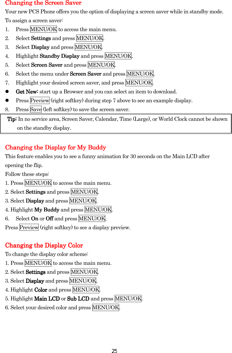  25Changing the Changing the Changing the Changing the Screen SaverScreen SaverScreen SaverScreen Saver    Your new PCS Phone offers you the option of displaying a screen saver while in standby mode. To assign a screen saver: 1.  Press MENU/OK to access the main menu. 2. Select Settings Settings Settings Settings and press MENU/OK. 3. Select Display Display Display Display and press MENU/OK. 4. Highlight Standby Display Standby Display Standby Display Standby Display and press MENU/OK. 5. Select Screen Saver Screen Saver Screen Saver Screen Saver and press MENU/OK. 6.  Select the menu under Screen Saver Screen Saver Screen Saver Screen Saver and press MENU/OK. 7.  Highlight your desired screen saver, and press MENU/OK.   Get New: Get New: Get New: Get New: start up a Browser and you can select an item to download.     Press Preview (right softkey) during step 7 above to see an example display. 8.  Press Save (left softkey) to save the screen saver. Tip: Tip: Tip: Tip: In no service area, Screen Saver, Calendar, Time (Large), or World Clock cannot be shown on the standby display.        Changing the Display for Changing the Display for Changing the Display for Changing the Display for My BuddyMy BuddyMy BuddyMy Buddy This feature enables you to see a funny animation for 30 seconds on the Main LCD after opening the flip. Follow these steps: 1. Press MENU/OK to access the main menu. 2. Select SettingsSettingsSettingsSettings and press MENU/OK. 3. Select DisplayDisplayDisplayDisplay and press MENU/OK. 4. Highlight My Buddy My Buddy My Buddy My Buddy and press MENU/OK. 6. Select On On On On or Off Off Off Off and press MENU/OK. Press Preview (right softkey) to see a display preview.     Changing thChanging thChanging thChanging the Display Colore Display Colore Display Colore Display Color    To change the display color scheme: 1. Press MENU/OK to access the main menu. 2. Select SettingsSettingsSettingsSettings and press MENU/OK. 3. Select DisplayDisplayDisplayDisplay and press MENU/OK. 4. Highlight ColorColorColorColor and press MENU/OK. 5. Highlight Main LCD Main LCD Main LCD Main LCD or Sub LCD Sub LCD Sub LCD Sub LCD and press MENU/OK. 6. Select your desired color and press MENU/OK.   
