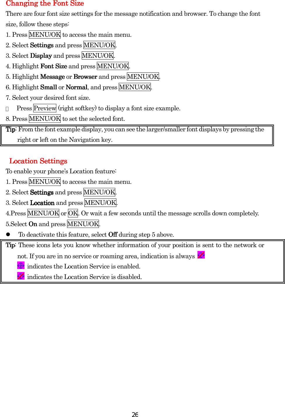  26ChangingChangingChangingChanging    the the the the Font SizeFont SizeFont SizeFont Size    There are four font size settings for the message notification and browser. To change the font size, follow these steps: 1. Press MENU/OK to access the main menu. 2. Select SettingSettingSettingSettingssss and press MENU/OK. 3. Select DisplayDisplayDisplayDisplay and press MENU/OK. 4. Highlight Font SizeFont SizeFont SizeFont Size and press MENU/OK. 5. Highlight MessageMessageMessageMessage or BrowserBrowserBrowserBrowser and press MENU/OK. 6. Highlight Small Small Small Small or NormalNormalNormalNormal, and press MENU/OK.   7. Select your desired font size. ●  Press Preview (right softkey) to display a font size example. 8. Press MENU/OK to set the selected font. TipTipTipTip: From the font example display, you can see the larger/smaller font displays by pressing the right or left on the Navigation key.      Location Settings Location Settings Location Settings Location Settings    To enable your phone’s Location feature: 1. Press MENU/OK to access the main menu. 2. Select SettingsSettingsSettingsSettings and press MENU/OK. 3. Select LocationLocationLocationLocation and press MENU/OK. 4.Press MENU/OK or OK. Or wait a few seconds until the message scrolls down completely. 5.Select OnOnOnOn and press MENU/OK.   To deactivate this feature, select OffOffOffOff during step 5 above. TipTipTipTip: These icons lets you know whether information of your position is sent to the network or not. If you are in no service or roaming area, indication is always     indicates the Location Service is enabled.   indicates the Location Service is disabled.                                         