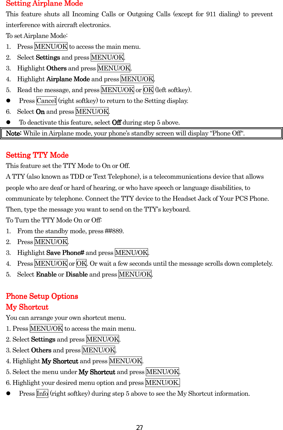  27Setting Airplane ModeSetting Airplane ModeSetting Airplane ModeSetting Airplane Mode    This feature shuts all Incoming Calls or Outgoing Calls (except for 911 dialing) to prevent interference with aircraft electronics. To set Airplane Mode: 1.  Press MENU/OK to access the main menu. 2. Select SettingsSettingsSettingsSettings and press MENU/OK. 3. Highlight OthersOthersOthersOthers and press MENU/OK. 4. Highlight Airplane ModeAirplane ModeAirplane ModeAirplane Mode and press MENU/OK. 5.  Read the message, and press MENU/OK or OK (left softkey).   Press Cancel (right softkey) to return to the Setting display. 6. Select On On On On and press MENU/OK.   To deactivate this feature, select OffOffOffOff during step 5 above. Note: Note: Note: Note: While in Airplane mode, your phone’s standby screen will display “Phone Off“.  Setting TTY MoSetting TTY MoSetting TTY MoSetting TTY Modededede    This feature set the TTY Mode to On or Off. A TTY (also known as TDD or Text Telephone), is a telecommunications device that allows people who are deaf or hard of hearing, or who have speech or language disabilities, to communicate by telephone. Connect the TTY device to the Headset Jack of Your PCS Phone. Then, type the message you want to send on the TTY’s keyboard. To Turn the TTY Mode On or Off: 1.  From the standby mode, press ##889. 2. Press MENU/OK. 3. Highlight Save Phone#Save Phone#Save Phone#Save Phone# and press MENU/OK. 4.  Press MENU/OK or OK. Or wait a few seconds until the message scrolls down completely. 5. Select Enable Enable Enable Enable or DisableDisableDisableDisable and press MENU/OK.     Phone Setup OptionsPhone Setup OptionsPhone Setup OptionsPhone Setup Options    My ShortcutMy ShortcutMy ShortcutMy Shortcut    You can arrange your own shortcut menu. 1. Press MENU/OK to access the main menu. 2. Select SettingsSettingsSettingsSettings and press MENU/OK. 3. Select OthersOthersOthersOthers and press MENU/OK. 4. Highlight My ShortcutMy ShortcutMy ShortcutMy Shortcut and press MENU/OK. 5. Select the menu under My ShortcutMy ShortcutMy ShortcutMy Shortcut and press MENU/OK. 6. Highlight your desired menu option and press MENU/OK.   Press Info (right softkey) during step 5 above to see the My Shortcut information.     