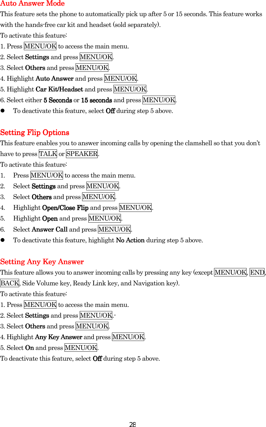  28Auto AnswerAuto AnswerAuto AnswerAuto Answer Mode Mode Mode Mode    This feature sets the phone to automatically pick up after 5 or 15 seconds. This feature works with the hands-free car kit and headset (sold separately). To activate this feature: 1. Press MENU/OK to access the main menu. 2. Select SettingsSettingsSettingsSettings and press MENU/OK. 3. Select OthersOthersOthersOthers and press MENU/OK. 4. Highlight Auto Answer Auto Answer Auto Answer Auto Answer and press MENU/OK. 5. Highlight Car Kit/HeadsetCar Kit/HeadsetCar Kit/HeadsetCar Kit/Headset and press MENU/OK. 6. Select either 5 Seconds5 Seconds5 Seconds5 Seconds or 15 seconds15 seconds15 seconds15 seconds and press MENU/OK.     To deactivate this feature, select OffOffOffOff during step 5 above.     Setting Flip OptionsSetting Flip OptionsSetting Flip OptionsSetting Flip Options    This feature enables you to answer incoming calls by opening the clamshell so that you don’t have to press TALK or SPEAKER. To activate this feature: 1.  Press MENU/OK to access the main menu. 2. Select Settings Settings Settings Settings and press MENU/OK. 3. Select Others Others Others Others and press MENU/OK. 4. Highlight Open/Close Flip Open/Close Flip Open/Close Flip Open/Close Flip and press MENU/OK. 5. Highlight Open Open Open Open and press MENU/OK. 6. Select Answer CallAnswer CallAnswer CallAnswer Call and press MENU/OK.     To deactivate this feature, highlight No Action No Action No Action No Action during step 5 above.  Setting Any Key AnswerSetting Any Key AnswerSetting Any Key AnswerSetting Any Key Answer    This feature allows you to answer incoming calls by pressing any key (except MENU/OK, END, BACK, Side Volume key, Ready Link key, and Navigation key). To activate this feature: 1. Press MENU/OK to access the main menu. 2. Select SSSSettingsettingsettingsettings and press MENU/OK.- 3. Select OthersOthersOthersOthers and press MENU/OK. 4. Highlight Any Key AnswerAny Key AnswerAny Key AnswerAny Key Answer and press MENU/OK.   5. Select OnOnOnOn and press MENU/OK. To deactivate this feature, select OffOffOffOff during step 5 above.                    