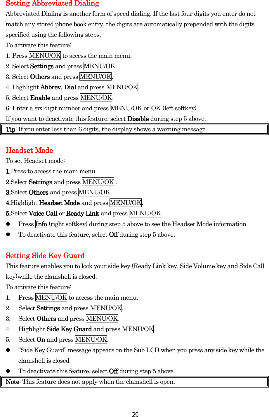  29Setting Setting Setting Setting Abbreviated DialingAbbreviated DialingAbbreviated DialingAbbreviated Dialing    Abbreviated Dialing is another form of speed dialing. If the last four digits you enter do not match any stored phone book entry, the digits are automatically prepended with the digits specified using the following steps. To activate this feature: 1. Press MENU/OK to access the main menu. 2. Select SettingsSettingsSettingsSettings and press MENU/OK. 3. Select OthersOthersOthersOthers and press MENU/OK. 4. Highlight Abbrev. DialAbbrev. DialAbbrev. DialAbbrev. Dial and press MENU/OK. 5. Select EnableEnableEnableEnable and press MENU/OK. 6. Enter a six-digit number and press MENU/OK or OK (left softkey). If you want to deactivate this feature, select DisableDisableDisableDisable during step 5 above. TipTipTipTip: If you enter less than 6 digits, the display shows a warning message.          Headset ModeHeadset ModeHeadset ModeHeadset Mode    To set Headset mode: 1.1.1.1.Press to access the main menu. 2.2.2.2.Select Settings Settings Settings Settings and press MENU/OK . 3.3.3.3.Select Others Others Others Others and press MENU/OK. 4.4.4.4.Highlight Headset Mode Headset Mode Headset Mode Headset Mode and press MENU/OK. 5.5.5.5.Select Voice Call Voice Call Voice Call Voice Call or Ready Link Ready Link Ready Link Ready Link and press MENU/OK.   Press InfoInfoInfoInfo (right softkey) during step 5 above to see the Headset Mode information.   To deactivate this feature, select Off Off Off Off during step 5 above.     Setting Side Key GuardSetting Side Key GuardSetting Side Key GuardSetting Side Key Guard    This feature enables you to lock your side key (Ready Link key, Side Volume key and Side Call key)while the clamshell is closed. To activate this feature: 1.  Press MENU/OK to access the main menu. 2. Select Settings Settings Settings Settings and press MENU/OK. 3. Select Others Others Others Others and press MENU/OK. 4.  Highlight Side Key Guard Side Key Guard Side Key Guard Side Key Guard and press MENU/OK. 5. Select On On On On and press MENU/OK.   “Side Key Guard” message appears on the Sub LCD when you press any side key while the clamshell is closed.   To deactivate this feature, select OffOffOffOff    during step 5 above. NoteNoteNoteNote: This feature does not apply when the clamshell is open. 