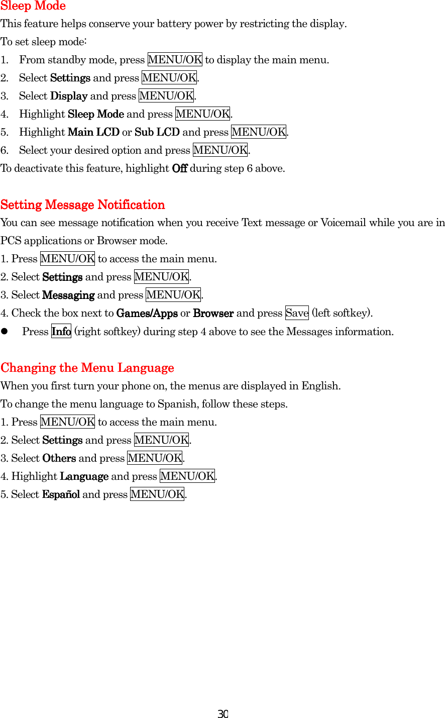  30Sleep ModeSleep ModeSleep ModeSleep Mode    This feature helps conserve your battery power by restricting the display. To set sleep mode: 1.  From standby mode, press MENU/OK to display the main menu. 2. Select SettSettSettSettingsingsingsings and press MENU/OK. 3. Select DisplayDisplayDisplayDisplay and press MENU/OK. 4. Highlight Sleep ModeSleep ModeSleep ModeSleep Mode and press MENU/OK. 5. Highlight Main LCD Main LCD Main LCD Main LCD or Sub LCD Sub LCD Sub LCD Sub LCD and press MENU/OK. 6.  Select your desired option and press MENU/OK. To deactivate this feature, highlight OffOffOffOff during step 6 above.  Setting Message NotificationSetting Message NotificationSetting Message NotificationSetting Message Notification    You can see message notification when you receive Text message or Voicemail while you are in PCS applications or Browser mode. 1. Press MENU/OK to access the main menu. 2. Select SettingsSettingsSettingsSettings and press MENU/OK. 3. Select MessagingMessagingMessagingMessaging and press MENU/OK. 4. Check the box next to Games/AppsGames/AppsGames/AppsGames/Apps or Browser Browser Browser Browser and press Save (left softkey).   Press InfoInfoInfoInfo (right softkey) during step 4 above to see the Messages information.     Changing the Menu LanguageChanging the Menu LanguageChanging the Menu LanguageChanging the Menu Language    When you first turn your phone on, the menus are displayed in English. To change the menu language to Spanish, follow these steps. 1. Press MENU/OK to access the main menu. 2. Select SettingsSettingsSettingsSettings and press MENU/OK. 3. Select OthersOthersOthersOthers and press MENU/OK. 4. Highlight LanguageLanguageLanguageLanguage and press MENU/OK. 5. Select EspañolEspañolEspañolEspañol and press MENU/OK.       