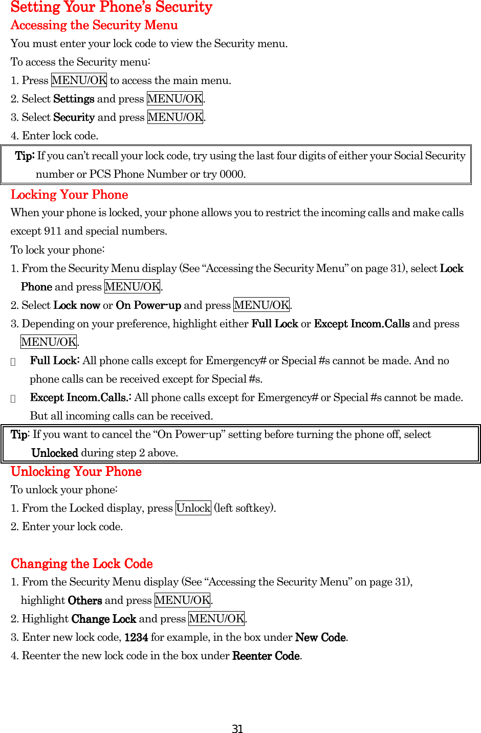  31Setting Your Phone’s SecuritySetting Your Phone’s SecuritySetting Your Phone’s SecuritySetting Your Phone’s Security    Accessing the Security MenuAccessing the Security MenuAccessing the Security MenuAccessing the Security Menu    You must enter your lock code to view the Security menu. To access the Security menu: 1. Press MENU/OK to access the main menu. 2. Select SettingsSettingsSettingsSettings and press MENU/OK. 3. Select Security Security Security Security and press MENU/OK. 4. Enter lock code. Tip: Tip: Tip: Tip: If you can’t recall your lock code, try using the last four digits of either your Social Security number or PCS Phone Number or try 0000.    Locking Your PhoneLocking Your PhoneLocking Your PhoneLocking Your Phone    When your phone is locked, your phone allows you to restrict the incoming calls and make calls except 911 and special numbers. To lock your phone: 1. From the Security Menu display (See “Accessing the Security Menu” on page 31), select Lock Lock Lock Lock PhonePhonePhonePhone and press MENU/OK. 2. Select Lock nowLock nowLock nowLock now or On Power On Power On Power On Power----uuuupppp and press MENU/OK. 3. Depending on your preference, highlight either Full LockFull LockFull LockFull Lock or Except Incom.CallsExcept Incom.CallsExcept Incom.CallsExcept Incom.Calls and press MENU/OK. ●  Full Lock: Full Lock: Full Lock: Full Lock: All phone calls except for Emergency# or Special #s cannot be made. And no phone calls can be received except for Special #s. ●  Except Incom.Calls.: Except Incom.Calls.: Except Incom.Calls.: Except Incom.Calls.: All phone calls except for Emergency# or Special #s cannot be made. But all incoming calls can be received. TipTipTipTip: If you want to cancel the “On Power-up” setting before turning the phone off, select UnlockedUnlockedUnlockedUnlocked during step 2 above. UnlUnlUnlUnlocking Your Phoneocking Your Phoneocking Your Phoneocking Your Phone    To unlock your phone: 1. From the Locked display, press Unlock (left softkey). 2. Enter your lock code.  Changing the Lock CodeChanging the Lock CodeChanging the Lock CodeChanging the Lock Code    1. From the Security Menu display (See “Accessing the Security Menu” on page 31),   highlight OthersOthersOthersOthers and press MENU/OK. 2. Highlight Change LockChange LockChange LockChange Lock and press MENU/OK. 3.    Enter new lock code, 1234 1234 1234 1234 for example, in the box under New CodNew CodNew CodNew Codeeee. 4.    Reenter the new lock code in the box under Reenter CodReenter CodReenter CodReenter Codeeee.  