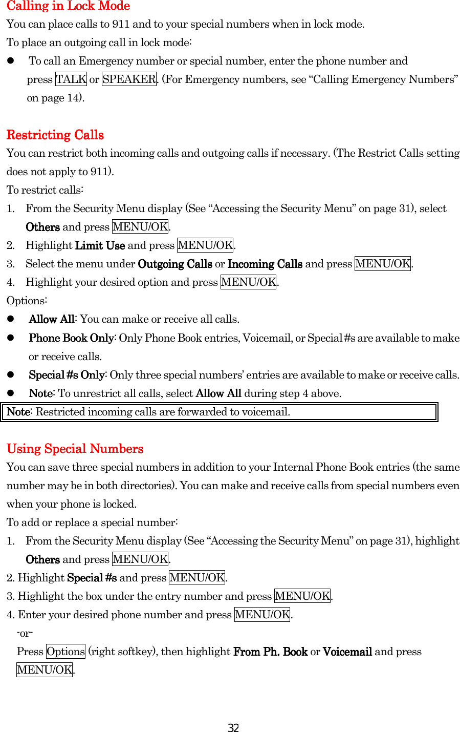  32Calling in Lock MCalling in Lock MCalling in Lock MCalling in Lock Modeodeodeode    You can place calls to 911 and to your special numbers when in lock mode. To place an outgoing call in lock mode:   To call an Emergency number or special number, enter the phone number and   press TALK or SPEAKER. (For Emergency numbers, see “Calling Emergency Numbers” on page 14).  Restricting CallsRestricting CallsRestricting CallsRestricting Calls    You can restrict both incoming calls and outgoing calls if necessary. (The Restrict Calls setting does not apply to 911). To restrict calls: 1.  From the Security Menu display (See “Accessing the Security Menu” on page 31), select OthersOthersOthersOthers and press MENU/OK. 2. Highlight Limit UseLimit UseLimit UseLimit Use and press MENU/OK. 3.  Select the menu under Outgoing CallsOutgoing CallsOutgoing CallsOutgoing Calls or Incoming CallsIncoming CallsIncoming CallsIncoming Calls and press MENU/OK. 4.  Highlight your desired option and press MENU/OK. Options:   Allow AllAllow AllAllow AllAllow All: You can make or receive all calls.   Phone Book OnlyPhone Book OnlyPhone Book OnlyPhone Book Only: Only Phone Book entries, Voicemail, or Special #s are available to make or receive calls.   Special #s OnlySpecial #s OnlySpecial #s OnlySpecial #s Only: Only three special numbers’ entries are available to make or receive calls.   NoteNoteNoteNote: To unrestrict all calls, select Allow All Allow All Allow All Allow All during step 4 above. NoteNoteNoteNote: Restricted incoming calls are forwarded to voicemail.    Using Special NumbersUsing Special NumbersUsing Special NumbersUsing Special Numbers    You can save three special numbers in addition to your Internal Phone Book entries (the same number may be in both directories). You can make and receive calls from special numbers even when your phone is locked. To add or replace a special number: 1.  From the Security Menu display (See “Accessing the Security Menu” on page 31), highlight OthersOthersOthersOthers and press MENU/OK. 2. Highlight Special #sSpecial #sSpecial #sSpecial #s and press MENU/OK. 3. Highlight the box under the entry number and press MENU/OK. 4. Enter your desired phone number and press MENU/OK. -or- Press Options (right softkey), then highlight From PhFrom PhFrom PhFrom Ph.... Book Book Book Book or VoicemailVoicemailVoicemailVoicemail and press MENU/OK.  