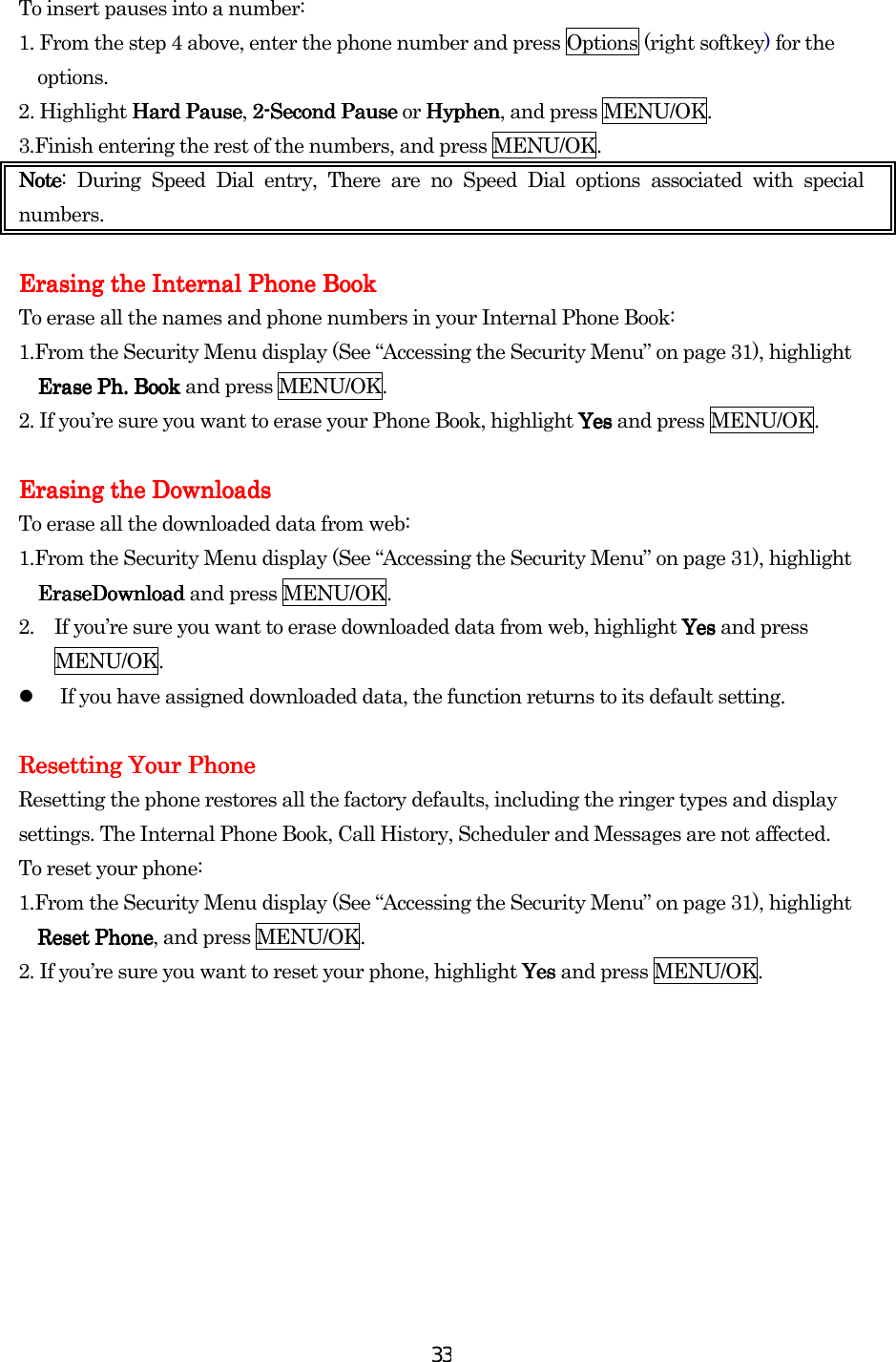  33To insert pauses into a number: 1. From the step 4 above, enter the phone number and press Options (right softkey) for the options. 2. Highlight Hard PauseHard PauseHard PauseHard Pause, 2222----Second PauseSecond PauseSecond PauseSecond Pause or HyphenHyphenHyphenHyphen, and press MENU/OK. 3.Finish entering the rest of the numbers, and press MENU/OK. NoteNoteNoteNote: During Speed Dial entry, There are no Speed Dial options associated with special numbers.  Erasing the Internal Phone BookErasing the Internal Phone BookErasing the Internal Phone BookErasing the Internal Phone Book    To erase all the names and phone numbers in your Internal Phone Book: 1.From the Security Menu display (See “Accessing the Security Menu” on page 31), highlight Erase PhErase PhErase PhErase Ph. . . . BookBookBookBook and press MENU/OK. 2. If you’re sure you want to erase your Phone Book, highlight YesYesYesYes and press MENU/OK.  Erasing the DownloadsErasing the DownloadsErasing the DownloadsErasing the Downloads    To erase all the downloaded data from web: 1.From the Security Menu display (See “Accessing the Security Menu” on page 31), highlight EraseDownloadEraseDownloadEraseDownloadEraseDownload and press MENU/OK. 2.  If you’re sure you want to erase downloaded data from web, highlight YesYesYesYes and press MENU/OK.   If you have assigned downloaded data, the function returns to its default setting.  Resetting Your PhoneResetting Your PhoneResetting Your PhoneResetting Your Phone    Resetting the phone restores all the factory defaults, including the ringer types and display settings. The Internal Phone Book, Call History, Scheduler and Messages are not affected. To reset your phone: 1.From the Security Menu display (See “Accessing the Security Menu” on page 31), highlight Reset PhoneReset PhoneReset PhoneReset Phone, and press MENU/OK. 2. If you’re sure you want to reset your phone, highlight YesYesYesYes and press MENU/OK.          