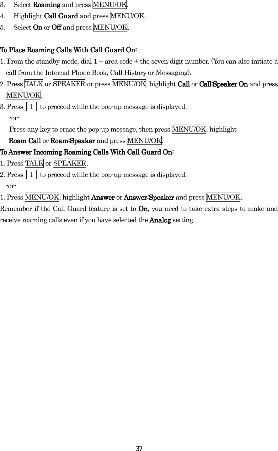  373. Select Roaming Roaming Roaming Roaming and press MENU/OK. 4. Highlight Call Guard Call Guard Call Guard Call Guard and press MENU/OK.   5. Select On On On On or Off Off Off Off and press MENU/OK.       To Place Roaming Calls With Call Guard On:To Place Roaming Calls With Call Guard On:To Place Roaming Calls With Call Guard On:To Place Roaming Calls With Call Guard On:    1.    From the standby mode, dial 1 + area code + the seven-digit number. (You can also initiate a call from the Internal Phone Book, Call History or Messaging). 2.    Press TALK or SPEAKER or press MENU/OK, highlight Call Call Call Call or Call:Speaker On  Call:Speaker On  Call:Speaker On  Call:Speaker On and press MENU/OK. 3.    Press    1    to proceed while the pop-up message is displayed.    -or-       Press any key to erase the pop-up message, then press MENU/OK, highlight   Roam Call Roam Call Roam Call Roam Call or Roam:Speaker  Roam:Speaker  Roam:Speaker  Roam:Speaker and press MENU/OK. To Answer IncoTo Answer IncoTo Answer IncoTo Answer Incoming Roaming Calls With Call Guard On:ming Roaming Calls With Call Guard On:ming Roaming Calls With Call Guard On:ming Roaming Calls With Call Guard On:    1.    Press TALK or SPEAKER. 2.    Press    1    to proceed while the pop-up message is displayed.   -or- 1. Press MENU/OK, highlight Answer Answer Answer Answer or Answer:Speaker  Answer:Speaker  Answer:Speaker  Answer:Speaker and press MENU/OK. Remember if the Call Guard feature is set to OnOnOnOn, you need to take extra steps to make and receive roaming calls even if you have selected the Analog  Analog  Analog  Analog setting.  