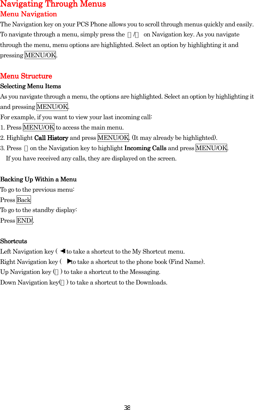  38Navigating Through MenusNavigating Through MenusNavigating Through MenusNavigating Through Menus    Menu NavigationMenu NavigationMenu NavigationMenu Navigation    The Navigation key on your PCS Phone allows you to scroll through menus quickly and easily. To navigate through a menu, simply press the  ▲/▼  on Navigation key. As you navigate through the menu, menu options are highlighted. Select an option by highlighting it and pressing MENU/OK.     Menu StructureMenu StructureMenu StructureMenu Structure    Selecting Menu ItemsSelecting Menu ItemsSelecting Menu ItemsSelecting Menu Items    As you navigate through a menu, the options are highlighted. Select an option by highlighting it and pressing MENU/OK. For example, if you want to view your last incoming call: 1.    Press MENU/OK to access the main menu. 2.    Highlight Call History Call History Call History Call History and press MENU/OK. (It may already be highlighted). 3.    Press  ▼on the Navigation key to highlight Incoming Calls Incoming Calls Incoming Calls Incoming Calls and press MENU/OK.   If you have received any calls, they are displayed on the screen.     Backing Up Within a MenuBacking Up Within a MenuBacking Up Within a MenuBacking Up Within a Menu    To go to the previous menu: Press Back To go to the standby display: Press END/.     ShortcutsShortcutsShortcutsShortcuts    Left Navigation key (    ) to take a shortcut to the My Shortcut menu. Right Navigation key (    ) to take a shortcut to the phone book (Find Name). Up Navigation key (▲) to take a shortcut to the Messaging. Down Navigation key(▼) to take a shortcut to the Downloads.          