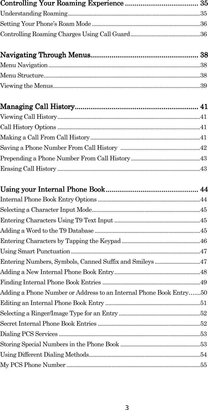  3 Controlling Your Controlling Your Controlling Your Controlling Your Roaming Roaming Roaming Roaming ExperienceExperienceExperienceExperience ........................................................................................................................................................ 35353535    Understanding Roaming........................................................................................35 Setting Your Phone’s Roam Mode ........................................................................36 Controlling Roaming Charges Using Call Guard..............................................36  Navigating Through MenusNavigating Through MenusNavigating Through MenusNavigating Through Menus................................................................................................................................................................................................................................ 38383838    Menu Navigation.....................................................................................................38 Menu Structure........................................................................................................38 Viewing the Menus..................................................................................................39  Managing Call HistoryManaging Call HistoryManaging Call HistoryManaging Call History................................................................................................................................................................................................................................................................ 41414141    Viewing Call History...............................................................................................41 Call History Options ...............................................................................................41 Making a Call From Call History .........................................................................41 Saving a Phone Number From Call History  .....................................................42 Prepending a Phone Number From Call History..............................................43 Erasing Call History ...............................................................................................43  Using your Internal Phone BookUsing your Internal Phone BookUsing your Internal Phone BookUsing your Internal Phone Book................................................................................................................................................................................................ 44444444    Internal Phone Book Entry Options ....................................................................44 Selecting a Character Input Mode........................................................................45 Entering Characters Using T9 Text Input .........................................................45 Adding a Word to the T9 Database ......................................................................45 Entering Characters by Tapping the Keypad ....................................................46 Using Smart Punctuation ......................................................................................47 Entering Numbers, Symbols, Canned Suffix and Smileys ..............................47 Adding a New Internal Phone Book Entry.........................................................48 Finding Internal Phone Book Entries .................................................................49 Adding a Phone Number or Address to an Internal Phone Book Entry…....50 Editing an Internal Phone Book Entry ...............................................................51 Selecting a Ringer/Image Type for an Entry ......................................................52 Secret Internal Phone Book Entries ....................................................................52 Dialing PCS Services ..............................................................................................53 Storing Special Numbers in the Phone Book .....................................................53 Using Different Dialing Methods..........................................................................54 My PCS Phone Number .........................................................................................55   