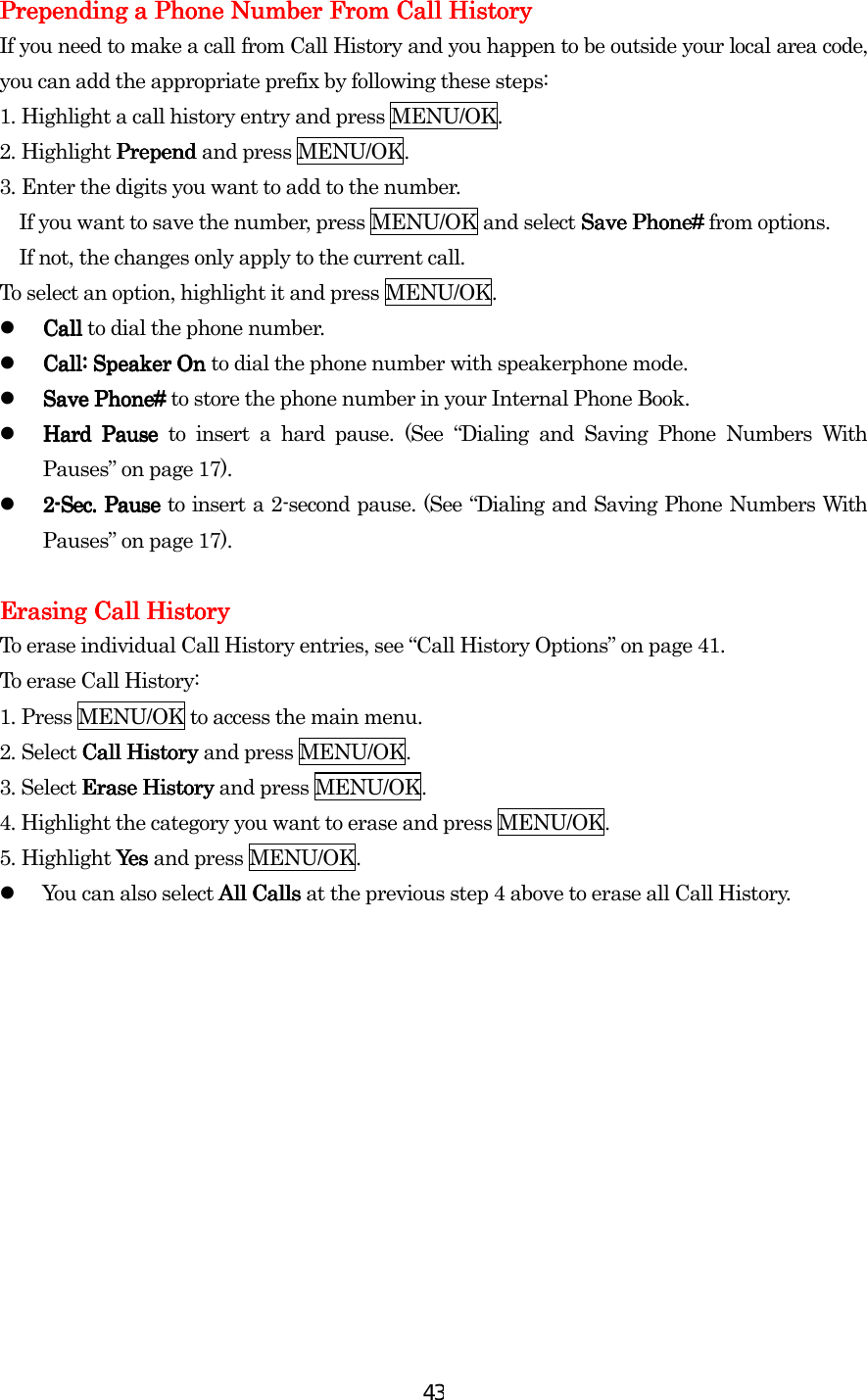  43Prepending a Phone Number From Call HistorPrepending a Phone Number From Call HistorPrepending a Phone Number From Call HistorPrepending a Phone Number From Call Historyyyy    If you need to make a call from Call History and you happen to be outside your local area code, you can add the appropriate prefix by following these steps: 1.    Highlight a call history entry and press MENU/OK. 2.    Highlight Prepend Prepend Prepend Prepend and press MENU/OK. 3.    Enter the digits you want to add to the number. If you want to save the number, press MENU/OK and select Save Phone#  Save Phone#  Save Phone#  Save Phone# from options. If not, the changes only apply to the current call. To select an option, highlight it and press MENU/OK.   Call Call Call Call to dial the phone number.   Call: Speaker On Call: Speaker On Call: Speaker On Call: Speaker On to dial the phone number with speakerphone mode.   Save Phone# Save Phone# Save Phone# Save Phone# to store the phone number in your Internal Phone Book.   Hard Pause Hard Pause Hard Pause Hard Pause to insert a hard pause. (See “Dialing and Saving Phone Numbers With Pauses” on page 17).   2222----SecSecSecSec.... Pause  Pause  Pause  Pause to insert a 2-second pause. (See “Dialing and Saving Phone Numbers With Pauses” on page 17).     Erasing Call HistoryErasing Call HistoryErasing Call HistoryErasing Call History    To erase individual Call History entries, see “Call History Options” on page 41. To erase Call History: 1.    Press MENU/OK to access the main menu. 2.    Select Call History Call History Call History Call History and press MENU/OK. 3. Select Erase HistoryErase HistoryErase HistoryErase History and press MENU/OK. 4. Highlight the category you want to erase and press MENU/OK. 5.    Highlight Yes Yes  Yes  Yes and press MENU/OK.   You can also select All CallsAll CallsAll CallsAll Calls at the previous step 4 above to erase all Call History.  