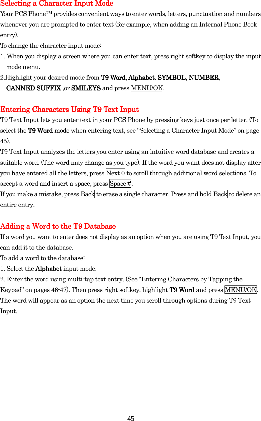  45Selecting a Character Input ModeSelecting a Character Input ModeSelecting a Character Input ModeSelecting a Character Input Mode    Your PCS Phone™ provides convenient ways to enter words, letters, punctuation and numbers whenever you are prompted to enter text (for example, when adding an Internal Phone Book entry). To change the character input mode: 1.    When you display a screen where you can enter text, press right softkey to display the input mode menu. 2.Highlight your desired mode from T9 Word, AlphabetT9 Word, AlphabetT9 Word, AlphabetT9 Word, Alphabet, SYMBOL, NUMBERSYMBOL, NUMBERSYMBOL, NUMBERSYMBOL, NUMBER,   CANNED SUFFIX CANNED SUFFIX CANNED SUFFIX CANNED SUFFIX ,or SMILEYSSMILEYSSMILEYSSMILEYS and press MENU/OK.     Entering Characters Using T9 Text InputEntering Characters Using T9 Text InputEntering Characters Using T9 Text InputEntering Characters Using T9 Text Input    T9 Text Input lets you enter text in your PCS Phone by pressing keys just once per letter. (To select the T9 Word T9 Word T9 Word T9 Word mode when entering text, see “Selecting a Character Input Mode” on page 45). T9 Text Input analyzes the letters you enter using an intuitive word database and creates a suitable word. (The word may change as you type). If the word you want does not display after you have entered all the letters, press Next 0 to scroll through additional word selections. To accept a word and insert a space, press Space #. If you make a mistake, press Back to erase a single character. Press and hold Back to delete an entire entry.     Adding Adding Adding Adding a a a a Word to Word to Word to Word to the the the the T9 DatabaseT9 DatabaseT9 DatabaseT9 Database    If a word you want to enter does not display as an option when you are using T9 Text Input, you can add it to the database. To add a word to the database: 1.    Select the AlphAlphAlphAlphabet abet abet abet input mode. 2. Enter the word using multi-tap text entry. (See “Entering Characters by Tapping the Keypad” on pages 46-47). Then press right softkey, highlight T9 Word T9 Word T9 Word T9 Word and press MENU/OK. The word will appear as an option the next time you scroll through options during T9 Text Input. 