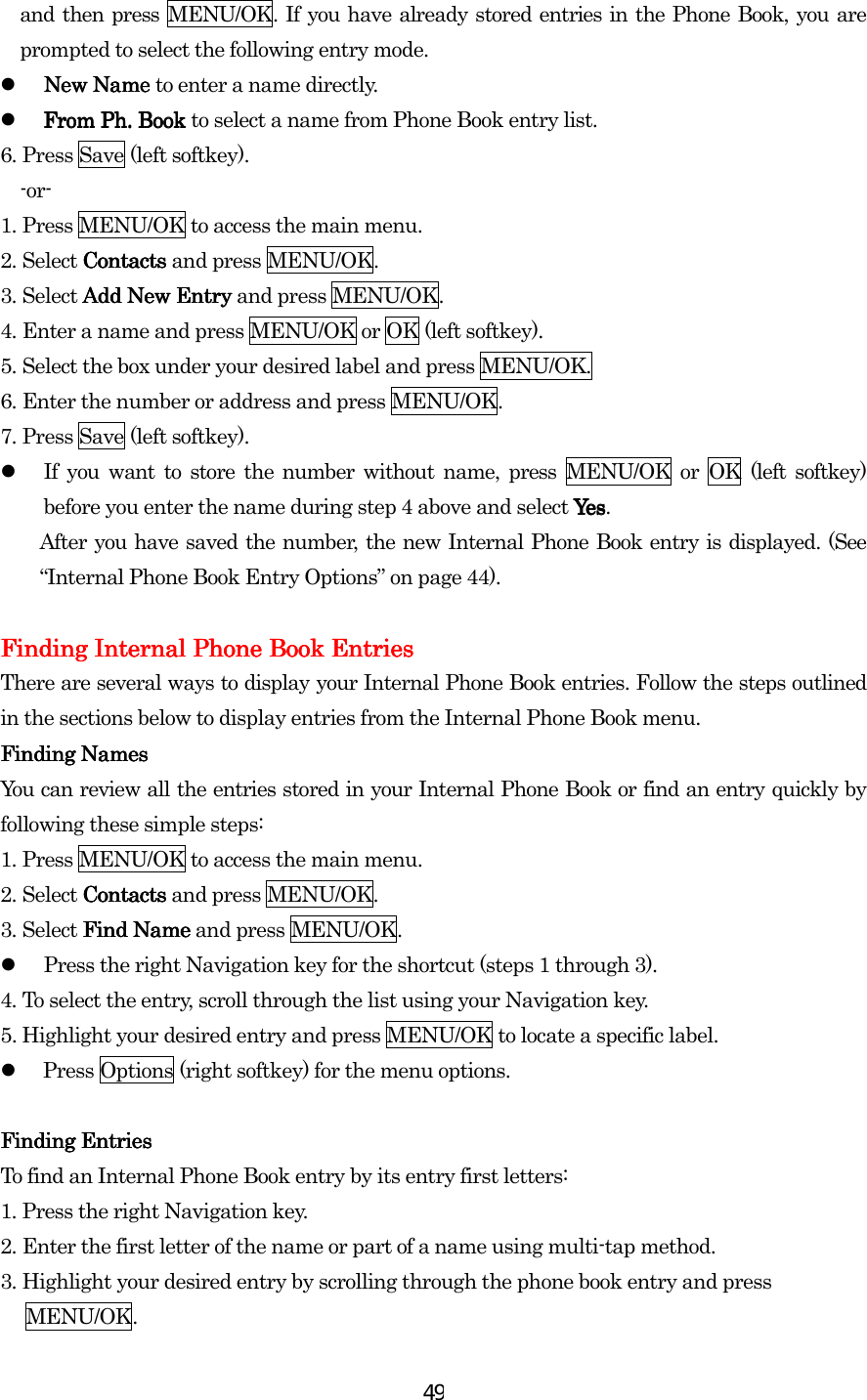  49and then press MENU/OK. If you have already stored entries in the Phone Book, you are prompted to select the following entry mode.   New Name New Name New Name New Name to enter a name directly.   From Ph. Book From Ph. Book From Ph. Book From Ph. Book to select a name from Phone Book entry list. 6.    Press Save (left softkey).   -or- 1.    Press MENU/OK to access the main menu. 2.    Select Contacts Contacts Contacts Contacts and press MENU/OK. 3.    Select Add New EntryAdd New EntryAdd New EntryAdd New Entry and press MENU/OK. 4.    Enter a name and press MENU/OK or OK (left softkey). 5.    Select the box under your desired label and press MENU/OK. 6.    Enter the number or address and press MENU/OK. 7.    Press Save (left softkey).   If you want to store the number without name, press MENU/OK or OK (left softkey) before you enter the name during step 4 above and select YesYesYesYes . After you have saved the number, the new Internal Phone Book entry is displayed. (See “Internal Phone Book Entry Options” on page 44).     Finding Internal Phone Book EntriesFinding Internal Phone Book EntriesFinding Internal Phone Book EntriesFinding Internal Phone Book Entries    There are several ways to display your Internal Phone Book entries. Follow the steps outlined in the sections below to display entries from the Internal Phone Book menu. Finding NamesFinding NamesFinding NamesFinding Names    You can review all the entries stored in your Internal Phone Book or find an entry quickly by following these simple steps: 1.    Press MENU/OK to access the main menu. 2.    Select ContactsContactsContactsContacts and press MENU/OK. 3.    Select Find NameFind NameFind NameFind Name and press MENU/OK.   Press the right Navigation key for the shortcut (steps 1 through 3). 4.    To select the entry, scroll through the list using your Navigation key.   5. Highlight your desired entry and press MENU/OK to locate a specific label.     Press Options (right softkey) for the menu options.  Finding EntriesFinding EntriesFinding EntriesFinding Entries    To find an Internal Phone Book entry by its entry first letters: 1.    Press the right Navigation key. 2.    Enter the first letter of the name or part of a name using multi-tap method. 3.    Highlight your desired entry by scrolling through the phone book entry and press   MENU/OK. 