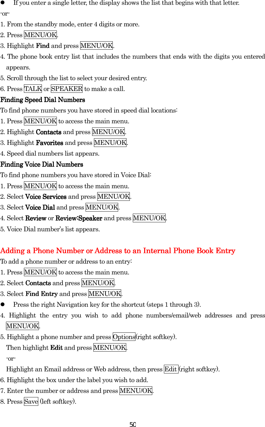  50  If you enter a single letter, the display shows the list that begins with that letter. -or- 1.    From the standby mode, enter 4 digits or more. 2.    Press MENU/OK. 3.    Highlight Find Find Find Find and press MENU/OK. 4.    The phone book entry list that includes the numbers that ends with the digits you entered appears. 5.    Scroll through the list to select your desired entry. 6.    Press TALK or SPEAKER to make a call. Finding Speed Dial NumbersFinding Speed Dial NumbersFinding Speed Dial NumbersFinding Speed Dial Numbers    To find phone numbers you have stored in speed dial locations: 1.    Press MENU/OK to access the main menu. 2.    Highlight Contacts Contacts Contacts Contacts and press MENU/OK. 3.    Highlight Favorites Favorites Favorites Favorites and press MENU/OK. 4.    Speed dial numbers list appears. Finding Voice Dial NumbersFinding Voice Dial NumbersFinding Voice Dial NumbersFinding Voice Dial Numbers    To find phone numbers you have stored in Voice Dial: 1.    Press MENU/OK to access the main menu. 2.    Select Voice ServiceVoice ServiceVoice ServiceVoice Servicessss    and press MENU/OK. 3.    Select Voice Dial Voice Dial Voice Dial Voice Dial and press MENU/OK. 4.    Select Review Review Review Review or Review:Speaker  Review:Speaker  Review:Speaker  Review:Speaker and press MENU/OK. 5.    Voice Dial number’s list appears.        Adding a Phone Number or Address to an Internal Phone Book EntryAdding a Phone Number or Address to an Internal Phone Book EntryAdding a Phone Number or Address to an Internal Phone Book EntryAdding a Phone Number or Address to an Internal Phone Book Entry    To add a phone number or address to an entry: 1.    Press MENU/OK to access the main menu. 2.    Select ContactsContactsContactsContacts and press MENU/OK.   3.    Select Find Find Find Find Entry Entry Entry Entry and press MENU/OK.   Press the right Navigation key for the shortcut (steps 1 through 3). 4.    Highlight the entry you wish to add phone numbers/email/web addresses and press MENU/OK. 5.    Highlight a phone number and press Options(right softkey). Then highlight Edit Edit Edit Edit and press MENU/OK. -or- Highlight an Email address or Web address, then press Edit (right softkey). 6. Highlight the box under the label you wish to add. 7. Enter the number or address and press MENU/OK. 8.    Press Save (left softkey).    