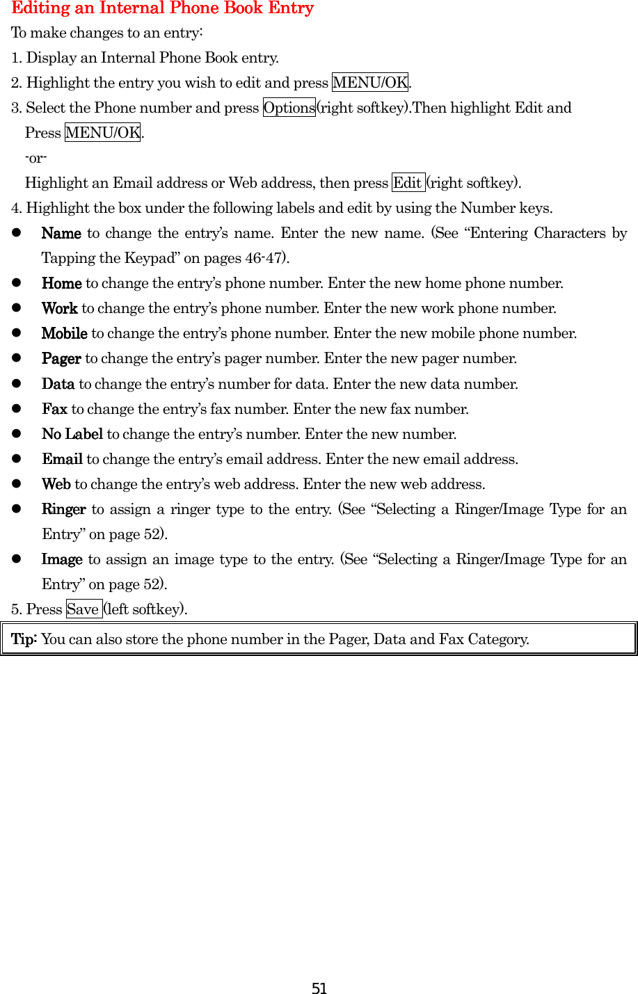  51Editing an Internal Phone Book EntryEditing an Internal Phone Book EntryEditing an Internal Phone Book EntryEditing an Internal Phone Book Entry    To make changes to an entry: 1.    Display an Internal Phone Book entry. 2.    Highlight the entry you wish to edit and press MENU/OK. 3. Select the Phone number and press Options(right softkey).Then highlight Edit and     Press MENU/OK.   -or-     Highlight an Email address or Web address, then press Edit (right softkey). 4. Highlight the box under the following labels and edit by using the Number keys.   Name Name Name Name to change the entry’s name. Enter the new name. (See “Entering Characters by Tapping the Keypad” on pages 46-47).   Home Home Home Home to change the entry’s phone number. Enter the new home phone number.   Work Work Work Work to change the entry’s phone number. Enter the new work phone number.   Mobile Mobile Mobile Mobile to change the entry’s phone number. Enter the new mobile phone number.   Pager Pager Pager Pager to change the entry’s pager number. Enter the new pager number.   Data Data Data Data to change the entry’s number for data. Enter the new data number.   Fax Fax Fax Fax to change the entry’s fax number. Enter the new fax number.   No Label No Label No Label No Label to change the entry’s number. Enter the new number.   Email Email Email Email to change the entry’s email address. Enter the new email address.   Web Web Web Web to change the entry’s web address. Enter the new web address.   Ringer Ringer Ringer Ringer to assign a ringer type to the entry. (See “Selecting a Ringer/Image Type for an Entry” on page 52).   ImageImageImageImage    to assign an image type to the entry. (See “Selecting a Ringer/Image Type for an Entry” on page 52). 5. Press Save (left softkey). Tip: Tip: Tip: Tip: You can also store the phone number in the Pager, Data and Fax Category.                                                