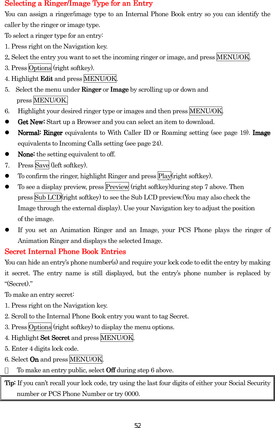  52Selecting a Ringer/Selecting a Ringer/Selecting a Ringer/Selecting a Ringer/Image Image Image Image Type for an EntryType for an EntryType for an EntryType for an Entry    You can assign a ringer/image type to an Internal Phone Book entry so you can identify the caller by the ringer or image type.   To select a ringer type for an entry: 1.    Press right on the Navigation key. 2. . . . Select the entry you want to set the incoming ringer or image, and press MENU/OK. 3. Press Options (right softkey). 4. Highlight Edit Edit Edit Edit and press MENU/OK. 5.    Select the menu under Ringer Ringer Ringer Ringer or Image Image Image Image by scrolling up or down and   press MENU/OK. 6.  Highlight your desired ringer type or images and then press MENU/OK.   Get New:Get New:Get New:Get New: Start up a Browser and you can select an item to download.   Normal:Normal:Normal:Normal: RingerRingerRingerRinger equivalents to With Caller ID or Roaming setting (see page 19). Image Image Image Image equivalents to Incoming Calls setting (see page 24).   None:None:None:None: the setting equivalent to off. 7.  Press Save (left softkey).   To confirm the ringer, highlight Ringer and press Play(right softkey).   To see a display preview, press Preview (right softkey)during step 7 above. Then   press Sub LCD(right softkey) to see the Sub LCD preview.(You may also check the Image through the external display). Use your Navigation key to adjust the position of the image.   If you set an Animation Ringer and an Image, your PCS Phone plays the ringer of Animation Ringer and displays the selected Image.    Secret Internal Phone Book EntriesSecret Internal Phone Book EntriesSecret Internal Phone Book EntriesSecret Internal Phone Book Entries    You can hide an entry’s phone number(s) and require your lock code to edit the entry by making it secret. The entry name is still displayed, but the entry’s phone number is replaced by “(Secret).” To make an entry secret: 1.    Press right on the Navigation key. 2.    Scroll to the Internal Phone Book entry you want to tag Secret. 3.    Press Options (right softkey) to display the menu options. 4.    Highlight Set SecreSet SecreSet SecreSet Secretttt and press MENU/OK. 5.    Enter 4 digits lock code. 6.    Select On On On On and press MENU/OK. ●  To make an entry public, select OffOffOffOff during step 6 above. Tip: Tip: Tip: Tip: If you can’t recall your lock code, try using the last four digits of either your Social Security number or PCS Phone Number or try 0000.      