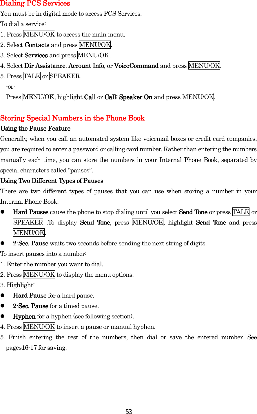  53Dialing PCS ServicesDialing PCS ServicesDialing PCS ServicesDialing PCS Services    You must be in digital mode to access PCS Services. To dial a service: 1.    Press MENU/OK to access the main menu. 2.    Select Contacts Contacts Contacts Contacts and press MENU/OK. 3.    Select Services Services Services Services and press MENU/OK. 4. Select Dir AssistanceDir AssistanceDir AssistanceDir Assistance, Account InfAccount InfAccount InfAccount Infoooo, or VoiceCommand VoiceCommand VoiceCommand VoiceCommand and press MENU/OK. 5.    Press TALK or SPEAKER. -or-  Press MENU/OK, highlight Call Call Call Call or Call:Call:Call:Call: Speaker OnSpeaker OnSpeaker OnSpeaker On and press MENU/OK.        Storing Special Numbers in the Phone BookStoring Special Numbers in the Phone BookStoring Special Numbers in the Phone BookStoring Special Numbers in the Phone Book    Using the Pause FeatureUsing the Pause FeatureUsing the Pause FeatureUsing the Pause Feature    Generally, when you call an automated system like voicemail boxes or credit card companies, you are required to enter a password or calling card number. Rather than entering the numbers manually each time, you can store the numbers in your Internal Phone Book, separated by special characters called “pauses”. Using Two Different Types of PausesUsing Two Different Types of PausesUsing Two Different Types of PausesUsing Two Different Types of Pauses    There are two different types of pauses that you can use when storing a number in your Internal Phone Book.   Hard Hard Hard Hard PPPPauses auses auses auses cause the phone to stop dialing until you select Send Tone  Send Tone  Send Tone  Send Tone or press TALK or SPEAKER .To display Send TonSend TonSend TonSend Toneeee, press MENU/OK, highlight Send Tone Send Tone Send Tone Send Tone and press MENU/OK.   2222----SecSecSecSec.... Pause  Pause  Pause  Pause waits two seconds before sending the next string of digits. To insert pauses into a number: 1.    Enter the number you want to dial. 2.    Press MENU/OK to display the menu options. 3.    Highlight:   Hard Pause Hard Pause Hard Pause Hard Pause for a hard pause.   2222----SecSecSecSec.... Pause  Pause  Pause  Pause for a timed pause.   Hyphen Hyphen Hyphen Hyphen for a hyphen (see following section). 4.    Press MENU/OK to insert a pause or manual hyphen. 5.    Finish entering the rest of the numbers, then dial or save the entered number. See pages16-17 for saving.                 