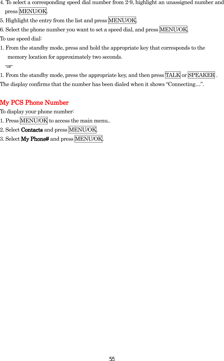  554.    To select a corresponding speed dial number from 2-9, highlight an unassigned number and press MENU/OK. 5.    Highlight the entry from the list and press MENU/OK. 6.    Select the phone number you want to set a speed dial, and press MENU/OK. To use speed dial: 1.    From the standby mode, press and hold the appropriate key that corresponds to the         memory location for approximately two seconds. -or- 1.    From the standby mode, press the appropriate key, and then press TALK or SPEAKER . The display confirms that the number has been dialed when it shows    “Connecting…”.  My PCS Phone NumberMy PCS Phone NumberMy PCS Phone NumberMy PCS Phone Number    To display your phone number: 1. Press MENU/OK to access the main menu.. 2. Select Contacts Contacts Contacts Contacts and press MENU/OK. 3. Select My Phone#My Phone#My Phone#My Phone# and press MENU/OK.  