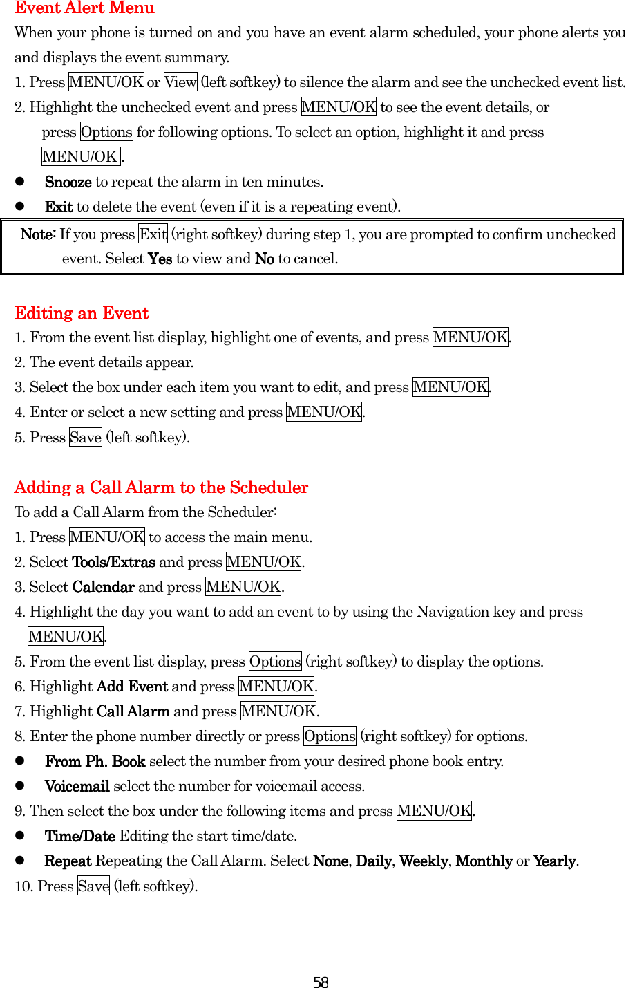  58Event Alert MenuEvent Alert MenuEvent Alert MenuEvent Alert Menu    When your phone is turned on and you have an event alarm scheduled, your phone alerts you and displays the event summary.   1.    Press MENU/OK or View (left softkey) to silence the alarm and see the unchecked event list. 2. Highlight the unchecked event and press MENU/OK to see the event details, or           press Options for following options. To select an option, highlight it and press     MENU/OK .   Snooze Snooze Snooze Snooze to repeat the alarm in ten minutes.   Exit Exit Exit Exit to delete the event (even if it is a repeating event). Note: Note: Note: Note: If you press Exit (right softkey) during step 1, you are prompted to confirm unchecked event. Select YesYesYesYes to view and No  No  No  No to cancel.        Editing aEditing aEditing aEditing an En En En Eventventventvent    1.    From the event list display, highlight one of events, and press MENU/OK.    2.    The event details appear. 3.    Select the box under each item you want to edit, and press MENU/OK. 4.    Enter or select a new setting and press MENU/OK. 5.    Press Save (left softkey).        Adding a Call Alarm to the SchedulerAdding a Call Alarm to the SchedulerAdding a Call Alarm to the SchedulerAdding a Call Alarm to the Scheduler    To add a Call Alarm from the Scheduler: 1.    Press MENU/OK to access the main menu. 2. Select Tools/ExtrasTools/ExtrasTools/ExtrasTools/Extras and press MENU/OK. 3. Select Calendar Calendar Calendar Calendar and press MENU/OK. 4.    Highlight the day you want to add an event to by using the Navigation key and press     MENU/OK. 5.    From the event list display, press Options (right softkey) to display the options. 6.    Highlight Add EventAdd EventAdd EventAdd Event and press MENU/OK. 7.    Highlight Call AlarmCall AlarmCall AlarmCall Alarm and press MENU/OK. 8.    Enter the phone number directly or press Options (right softkey) for options.   From From From From PhPhPhPh. Book. Book. Book. Book    select the number from your desired phone book entry.   Voicemail Voicemail Voicemail Voicemail select the number for voicemail access. 9.    Then select the box under the following items and press MENU/OK.   Time/Date Time/Date Time/Date Time/Date Editing the start time/date.   Repeat Repeat Repeat Repeat Repeating the Call Alarm. Select NoneNoneNoneNone, DDDDailyailyailyaily, WeeklyWeeklyWeeklyWeekly, Monthly Monthly Monthly Monthly or YearlyYearlyYearlyYea rl y. 10.    Press Save (left softkey).        