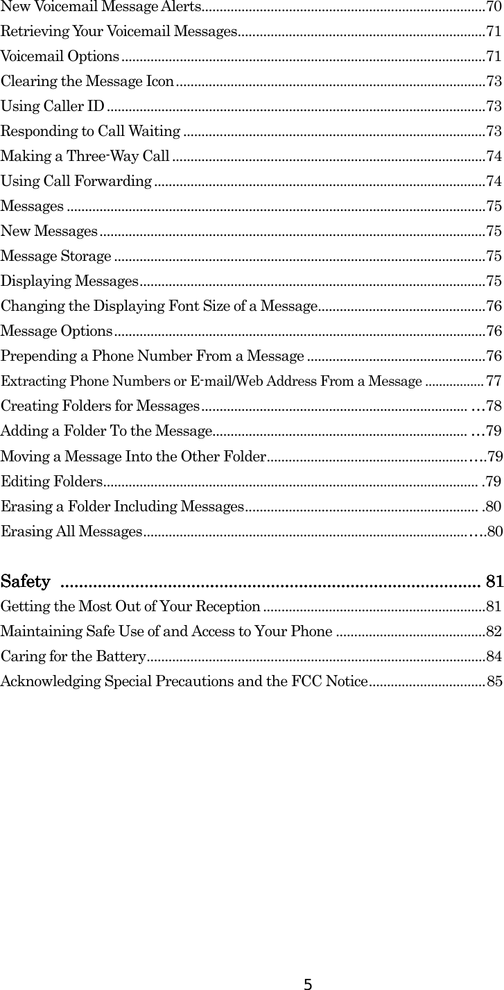  5 New Voicemail Message Alerts..............................................................................70 Retrieving Your Voicemail Messages....................................................................71 Voicemail Options ....................................................................................................71 Clearing the Message Icon.....................................................................................73 Using Caller ID........................................................................................................73 Responding to Call Waiting ...................................................................................73 Making a Three-Way Call ......................................................................................74 Using Call Forwarding ...........................................................................................74 Messages ...................................................................................................................75 New Messages..........................................................................................................75 Message Storage ......................................................................................................75 Displaying Messages...............................................................................................75 Changing the Displaying Font Size of a Message..............................................76 Message Options......................................................................................................76 Prepending a Phone Number From a Message .................................................76 Extracting Phone Numbers or E-mail/Web Address From a Message .................77 Creating Folders for Messages......................................................................... …78 Adding a Folder To the Message...................................................................... …79 Moving a Message Into the Other Folder.......................................................….79 Editing Folders....................................................................................................... .79 Erasing a Folder Including Messages................................................................ .80 Erasing All Messages.........................................................................................….80     Safety Safety Safety Safety ........................................................................................................................................................................................................................................................................................................................................................................ 81818181    Getting the Most Out of Your Reception .............................................................81 Maintaining Safe Use of and Access to Your Phone .........................................82 Caring for the Battery.............................................................................................84 Acknowledging Special Precautions and the FCC Notice................................85 