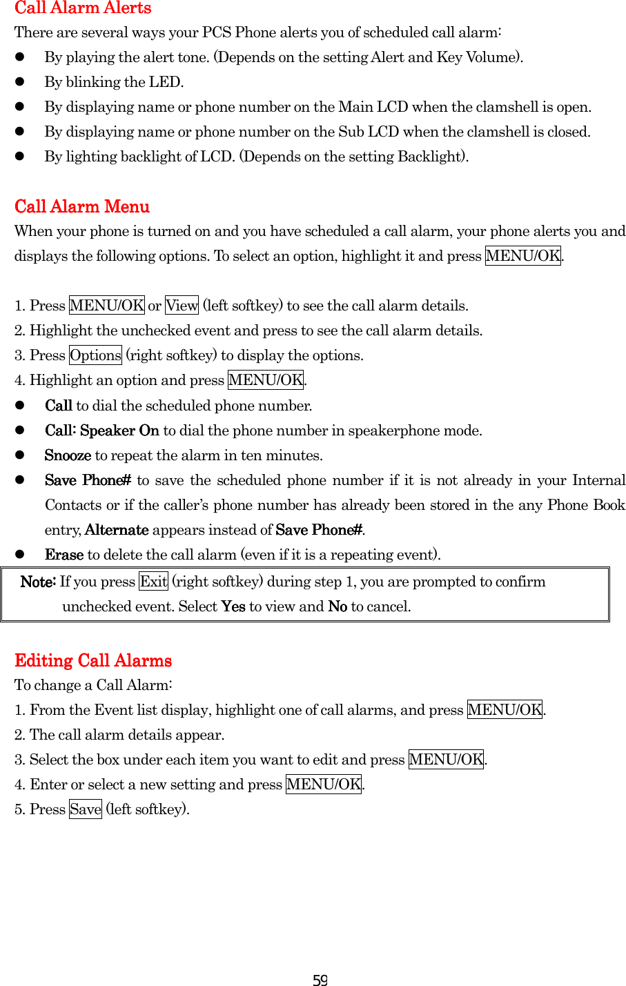  59Call Alarm Call Alarm Call Alarm Call Alarm AlertsAlertsAlertsAlerts    There are several ways your PCS Phone alerts you of scheduled call alarm:   By playing the alert tone. (Depends on the setting Alert and Key Volume).   By blinking the LED.      By displaying name or phone number on the Main LCD when the clamshell is open.   By displaying name or phone number on the Sub LCD when the clamshell is closed.   By lighting backlight of LCD. (Depends on the setting Backlight).        Call AlarmCall AlarmCall AlarmCall Alarm Menu Menu Menu Menu    When your phone is turned on and you have scheduled a call alarm, your phone alerts you and displays the following options. To select an option, highlight it and press MENU/OK.  1.    Press MENU/OK or View (left softkey) to see the call alarm details. 2.    Highlight the unchecked event and press to see the call alarm details. 3.    Press Options (right softkey) to display the options. 4.    Highlight an option and press MENU/OK.   Call Call Call Call to dial the scheduled phone number.   Call: Speaker On Call: Speaker On Call: Speaker On Call: Speaker On to dial the phone number in speakerphone mode.   SnoSnoSnoSnooze oze oze oze to repeat the alarm in ten minutes.   Save Phone# Save Phone# Save Phone# Save Phone# to save the scheduled phone number if it is not already in your Internal Contacts or if the caller’s phone number has already been stored in the any Phone Book entry, Alternate  Alternate  Alternate  Alternate appears instead of Save PhoSave PhoSave PhoSave Phonenenene####.   Erase Erase Erase Erase to delete the call alarm (even if it is a repeating event). Note: Note: Note: Note: If you press Exit (right softkey) during step 1, you are prompted to confirm unchecked event. Select YesYesYesYes to view and No  No  No  No to cancel.     Editing Call Alarms Editing Call Alarms Editing Call Alarms Editing Call Alarms      To change a Call Alarm: 1.    From the Event list display, highlight one of call alarms, and press MENU/OK. 2.    The call alarm details appear. 3.    Select the box under each item you want to edit and press MENU/OK.   4.    Enter or select a new setting and press MENU/OK. 5.    Press Save (left softkey).   