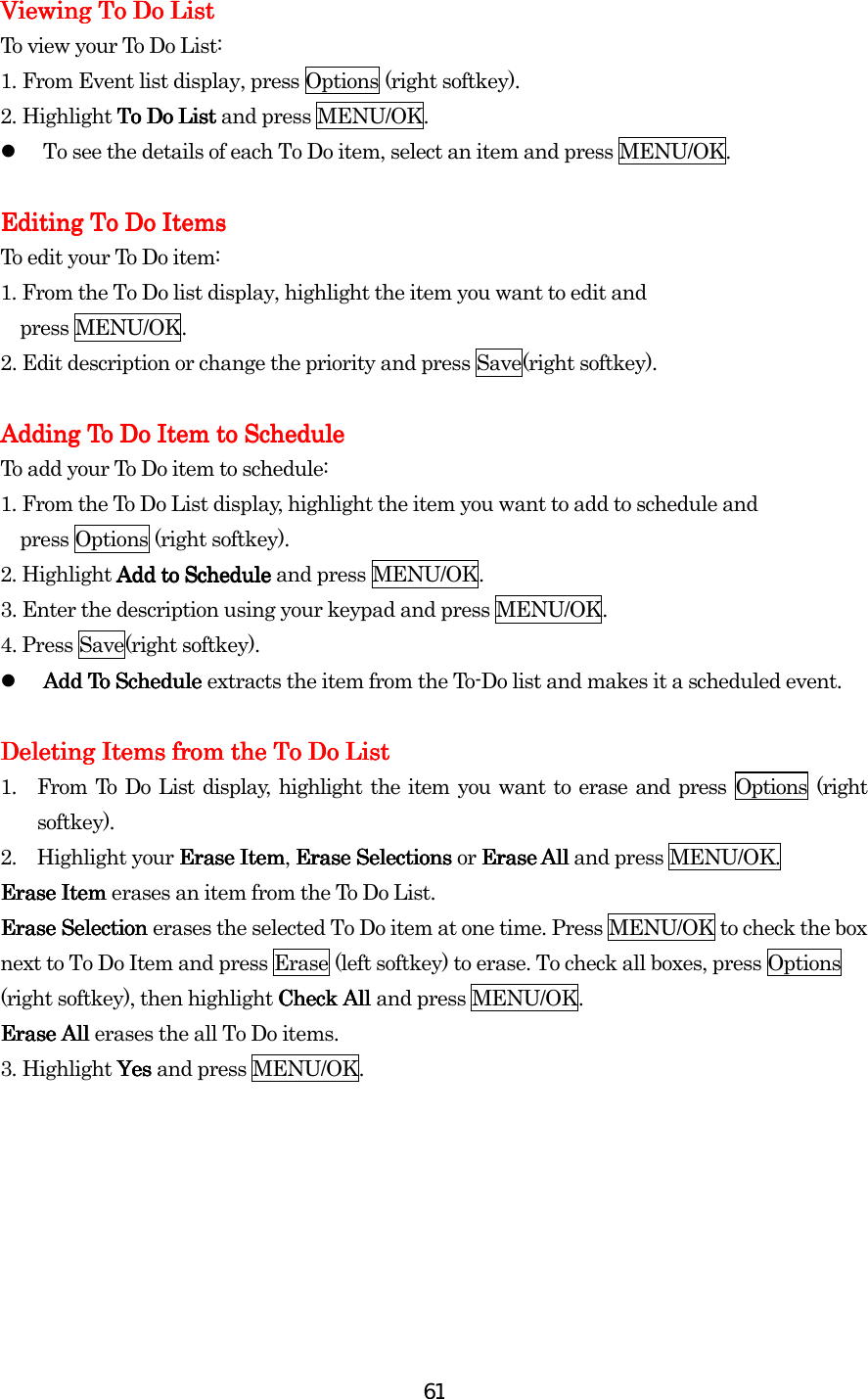  61Viewing To Do ListViewing To Do ListViewing To Do ListViewing To Do List    To view your To Do List: 1.    From Event list display, press Options (right softkey). 2.    Highlight To Do List To Do List To Do List To Do List and press MENU/OK.   To see the details of each To Do item, select an item and press MENU/OK.  Editing To Do ItemsEditing To Do ItemsEditing To Do ItemsEditing To Do Items    To edit your To Do item: 1. From the To Do list display, highlight the item you want to edit and   press MENU/OK. 2. Edit description or change the priority and press Save(right softkey).  Adding To Do Item to ScheduleAdding To Do Item to ScheduleAdding To Do Item to ScheduleAdding To Do Item to Schedule    To add your To Do item to schedule: 1. From the To Do List display, highlight the item you want to add to schedule and     press Options (right softkey). 2. Highlight Add to Schedule Add to Schedule Add to Schedule Add to Schedule and press    MENU/OK. 3. Enter the description using your keypad and press MENU/OK. 4. Press Save(right softkey).   Add To Schedule Add To Schedule Add To Schedule Add To Schedule extracts the item from the To-Do list and makes it a scheduled event.     Deleting Items from the To Do ListDeleting Items from the To Do ListDeleting Items from the To Do ListDeleting Items from the To Do List    1.  From To Do List display, highlight the item you want to erase and press Options (right softkey).    2. Highlight your Erase ItemErase ItemErase ItemErase Item, Erase Selections Erase Selections Erase Selections Erase Selections or Erase AllErase AllErase AllErase All and press MENU/OK. Erase Item Erase Item Erase Item Erase Item erases an item from the To Do List. Erase Selection Erase Selection Erase Selection Erase Selection erases the selected To Do item at one time. Press MENU/OK to check the box next to To Do Item and press Erase (left softkey) to erase. To check all boxes, press Options (right softkey), then highlight Check All Check All Check All Check All and press MENU/OK. Erase All Erase All Erase All Erase All erases the all To Do items. 3.    Highlight Yes Yes Yes Yes and press MENU/OK.           