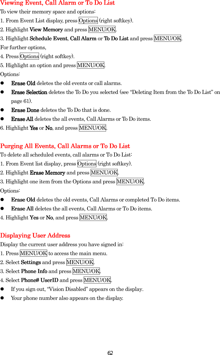  62Viewing Viewing Viewing Viewing Event, Call Alarm or To Do ListEvent, Call Alarm or To Do ListEvent, Call Alarm or To Do ListEvent, Call Alarm or To Do List    To view their memory space and options: 1.    From Event List display, press Options (right softkey). 2. Highlight View MemoryView MemoryView MemoryView Memory and press MENU/OK. 3.    Highlight Schedule EventSchedule EventSchedule EventSchedule Event, Call Alarm Call Alarm Call Alarm Call Alarm or To Do ListTo Do ListTo Do ListTo Do List and press MENU/OK. For further options, 4.    Press Options (right softkey). 5.    Highlight an option and press MENU/OK. Options:   Erase Old Erase Old Erase Old Erase Old deletes the old events or call alarms.   Erase Selection Erase Selection Erase Selection Erase Selection deletes the To Do you selected (see “Deleting Item from the To Do List” on page 61).   Erase Done Erase Done Erase Done Erase Done deletes the To Do that is done.   Erase All Erase All Erase All Erase All deletes the all events, Call Alarms or To Do items. 6.    Highlight Yes Yes  Yes  Yes or NoNoNoNo, and press MENU/OK.     Purging All Events, Call Alarms or To Do ListPurging All Events, Call Alarms or To Do ListPurging All Events, Call Alarms or To Do ListPurging All Events, Call Alarms or To Do List    To delete all scheduled events, call alarms or To Do List: 1.    From Event list display, press Options (right softkey). 2.    Highlight ErErErErase Memory ase Memory ase Memory ase Memory and press MENU/OK. 3.    Highlight one item from the Options and press MENU/OK. Options:   Erase Old Erase Old Erase Old Erase Old deletes the old events, Call Alarms or completed To Do items.   Erase All Erase All Erase All Erase All deletes the all events, Call Alarms or To Do items. 4.    Highlight Yes Yes Yes Yes or NNNNoooo, and press MENU/OK.     Displaying User AddressDisplaying User AddressDisplaying User AddressDisplaying User Address    Display the current user address you have signed in: 1.    Press MENU/OK to access the main menu. 2. Select SettingsSettingsSettingsSettings and press MENU/OK. 3.    Select Phone InfPhone InfPhone InfPhone Infoooo and press MENU/OK. 4. Select Phone#Phone#Phone#Phone# UserID UserID UserID UserID and press MENU/OK.   If you sign out, “Vision Disabled” appears on the display.   Your phone number also appears on the display.        