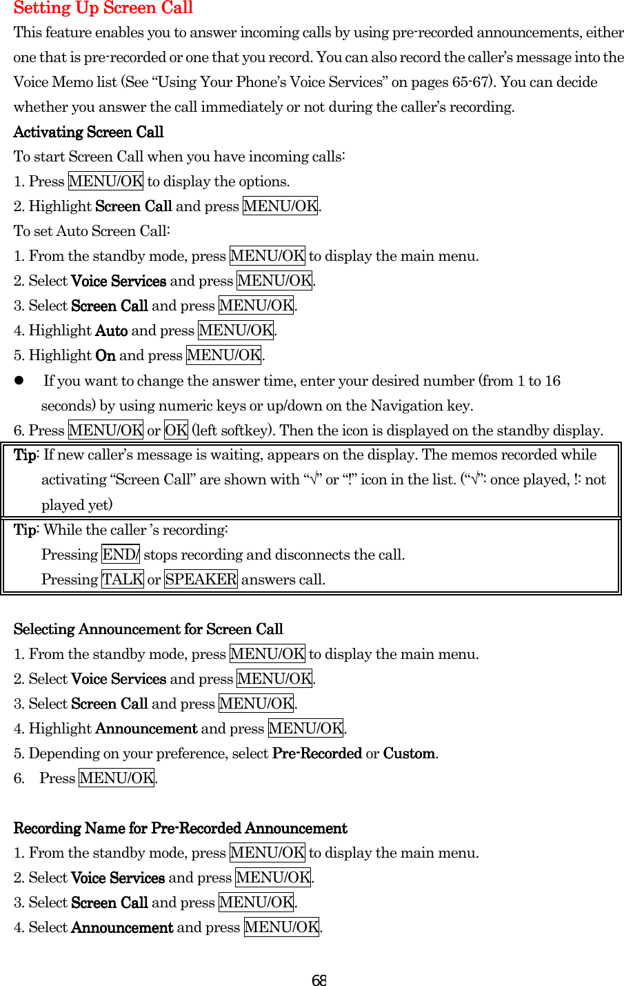  68Setting Up Screen CallSetting Up Screen CallSetting Up Screen CallSetting Up Screen Call    This feature enables you to answer incoming calls by using pre-recorded announcements, either one that is pre-recorded or one that you record. You can also record the caller’s message into the Voice Memo list (See “Using Your Phone’s Voice Services” on pages 65-67). You can decide whether you answer the call immediately or not during the caller’s recording. Activating Screen CallActivating Screen CallActivating Screen CallActivating Screen Call    To start Screen Call when you have incoming calls: 1. Press MENU/OK to display the options. 2. Highlight Screen CallScreen CallScreen CallScreen Call and press MENU/OK. To set Auto Screen Call: 1. From the standby mode, press MENU/OK to display the main menu. 2. Select Voice ServicesVoice ServicesVoice ServicesVoice Services and press MENU/OK. 3. Select Screen CallScreen CallScreen CallScreen Call and press MENU/OK. 4. Highlight AutoAutoAutoAuto and press MENU/OK. 5. Highlight OnOnOnOn and press MENU/OK.   If you want to change the answer time, enter your desired number (from 1 to 16 seconds) by using numeric keys or up/down on the Navigation key. 6. Press MENU/OK or OK (left softkey). Then the icon is displayed on the standby display. TipTipTipTip: If new caller’s message is waiting, appears on the display. The memos recorded while activating “Screen Call” are shown with “√” or “!” icon in the list. (“√”: once played, !: not played yet) TipTipTipTip: While the caller ’s recording: Pressing END/ stops recording and disconnects the call. Pressing TALK or SPEAKER answers call.     Selecting Announcement for Screen CallSelecting Announcement for Screen CallSelecting Announcement for Screen CallSelecting Announcement for Screen Call    1. From the standby mode, press MENU/OK to display the main menu. 2. Select Voice ServicesVoice ServicesVoice ServicesVoice Services and press MENU/OK. 3. Select Screen CallScreen CallScreen CallScreen Call and press MENU/OK. 4. Highlight AnnouncementAnnouncementAnnouncementAnnouncement and press MENU/OK. 5. Depending on your preference, select PrePrePrePre----Recorded Recorded Recorded Recorded or CustomCustomCustomCustom. 6. Press MENU/OK.  Recording Name for PreRecording Name for PreRecording Name for PreRecording Name for Pre----Recorded AnnouncementRecorded AnnouncementRecorded AnnouncementRecorded Announcement    1. From the standby mode, press MENU/OK to display the main menu. 2. Select Voice ServicesVoice ServicesVoice ServicesVoice Services and press MENU/OK. 3. Select Screen CallScreen CallScreen CallScreen Call and press MENU/OK. 4. Select AnnouncementAnnouncementAnnouncementAnnouncement and press MENU/OK. 