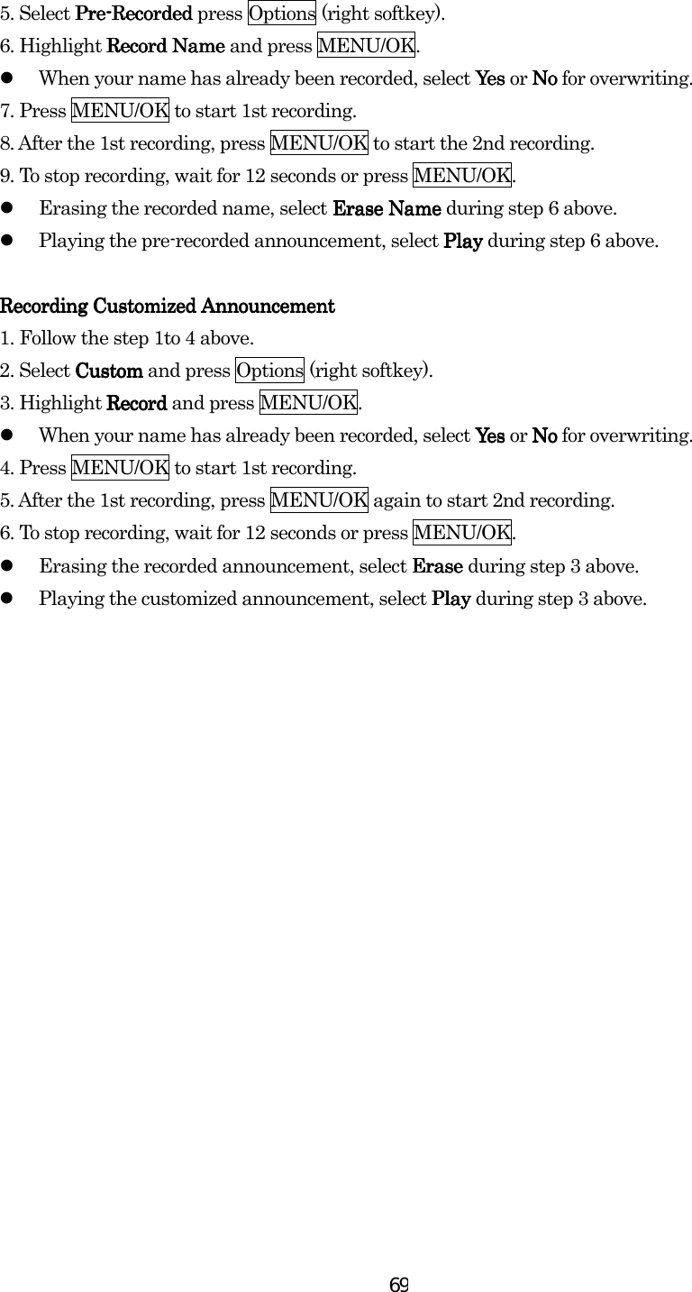  695. Select PrePrePrePre----RecordedRecordedRecordedRecorded press Options (right softkey). 6. Highlight Record NameRecord NameRecord NameRecord Name and press MENU/OK.   When your name has already been recorded, select YesYesYesYes or NoNoNoNo for overwriting. 7. Press MENU/OK to start 1st recording. 8. After the 1st recording, press MENU/OK to start the 2nd recording. 9. To stop recording, wait for 12 seconds or press MENU/OK.   Erasing the recorded name, select Erase NameErase NameErase NameErase Name during step 6 above.   Playing the pre-recorded announcement, select PlayPlayPlayPlay during step 6 above.     Recording Customized Recording Customized Recording Customized Recording Customized AnnouncementAnnouncementAnnouncementAnnouncement    1. Follow the step 1to 4 above. 2. Select CustomCustomCustomCustom and press Options (right softkey). 3. Highlight RecordRecordRecordRecord and press MENU/OK.   When your name has already been recorded, select YesYesYesYes or NoNoNoNo for overwriting. 4. Press MENU/OK to start 1st recording. 5. After the 1st recording, press MENU/OK again to start 2nd recording. 6. To stop recording, wait for 12 seconds or press MENU/OK.   Erasing the recorded announcement, select Erase Erase Erase Erase during step 3 above.   Playing the customized announcement, select PlayPlayPlayPlay during step 3 above. 