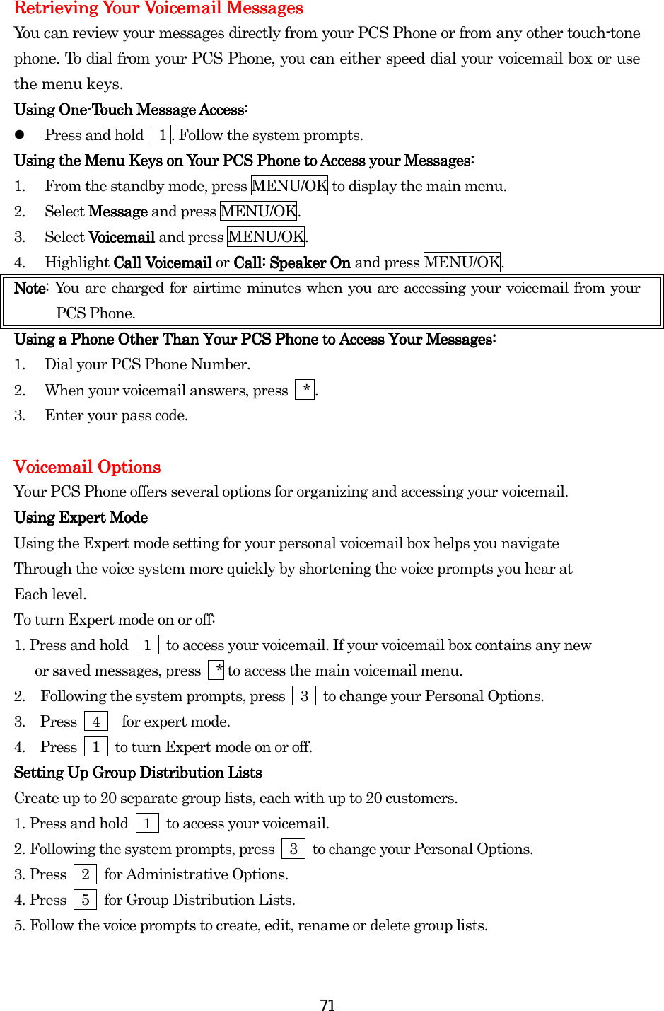  71Retrieving Your Voicemail MessagesRetrieving Your Voicemail MessagesRetrieving Your Voicemail MessagesRetrieving Your Voicemail Messages    You can review your messages directly from your PCS Phone or from any other touch-tone phone. To dial from your PCS Phone, you can either speed dial your voicemail box or use the menu keys. Using OneUsing OneUsing OneUsing One----Touch Message Access:Touch Message Access:Touch Message Access:Touch Message Access:      Press and hold    1 . Follow the system prompts.   Using the Menu Keys on Your PCS Phone to Access your Messages:Using the Menu Keys on Your PCS Phone to Access your Messages:Using the Menu Keys on Your PCS Phone to Access your Messages:Using the Menu Keys on Your PCS Phone to Access your Messages:    1.  From the standby mode, press MENU/OK to display the main menu. 2. Select MessageMessageMessageMessage and press MENU/OK. 3. Select Voicemail Voicemail Voicemail Voicemail and press MENU/OK. 4. Highlight Call VoicemailCall VoicemailCall VoicemailCall Voicemail    or Call: Speaker On Call: Speaker On Call: Speaker On Call: Speaker On    and press MENU/OK. NoteNoteNoteNote: You are charged for airtime minutes when you are accessing your voicemail from your PCS Phone. Using a Phone Other ThUsing a Phone Other ThUsing a Phone Other ThUsing a Phone Other Than Your PCS Phone to Accessan Your PCS Phone to Accessan Your PCS Phone to Accessan Your PCS Phone to Access    Your Messages:Your Messages:Your Messages:Your Messages:    1.  Dial your PCS Phone Number. 2.  When your voicemail answers, press    * . 3.  Enter your pass code.  Voicemail OptionsVoicemail OptionsVoicemail OptionsVoicemail Options    Your PCS Phone offers several options for organizing and accessing your voicemail. Using Expert ModeUsing Expert ModeUsing Expert ModeUsing Expert Mode    Using the Expert mode setting for your personal voicemail box helps you navigate Through the voice system more quickly by shortening the voice prompts you hear at Each level. To turn Expert mode on or off: 1.    Press and hold    1    to access your voicemail. If your voicemail box contains any new       or saved messages, press    * to access the main voicemail menu. 2.  Following the system prompts, press    3    to change your Personal Options. 3.  Press  4   for expert mode. 4.  Press    1    to turn Expert mode on or off. Setting Up GroSetting Up GroSetting Up GroSetting Up Group Distribution Listsup Distribution Listsup Distribution Listsup Distribution Lists    Create up to 20 separate group lists, each with up to 20 customers. 1.    Press and hold    1    to access your voicemail. 2.    Following the system prompts, press    3    to change your Personal Options. 3.    Press  2  for Administrative Options. 4.    Press    5    for Group Distribution Lists. 5.    Follow the voice prompts to create, edit, rename or delete group lists. 