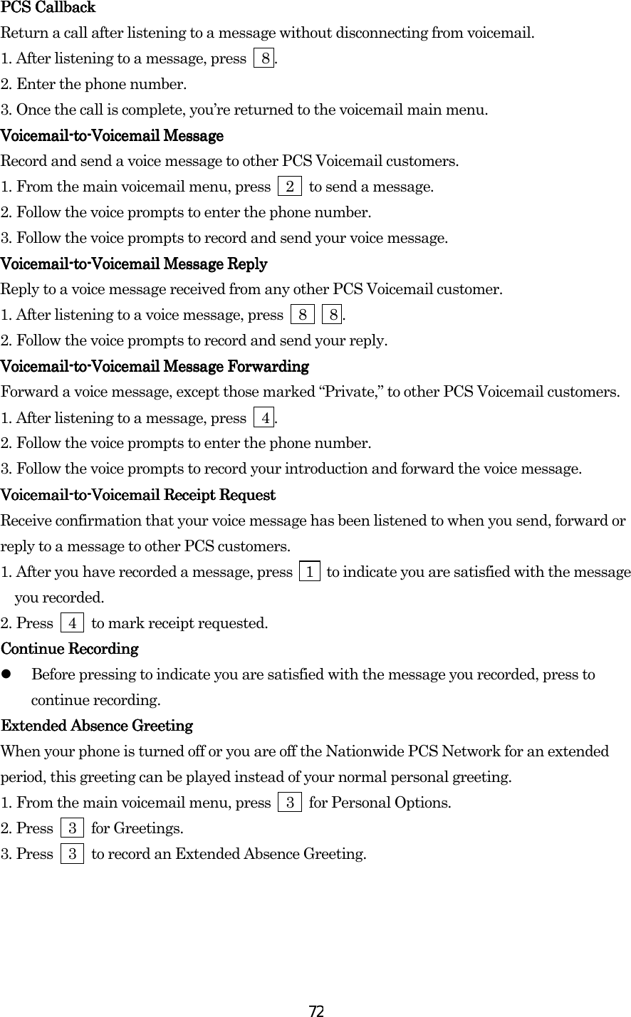  72PCS CallbackPCS CallbackPCS CallbackPCS Callback    Return a call after listening to a message without disconnecting from voicemail. 1.    After listening to a message, press    8 . 2.    Enter the phone number. 3.    Once the call is complete, you’re returned to the voicemail main menu. VoicemailVoicemailVoicemailVoicemail----totototo----Voicemail MessageVoicemail MessageVoicemail MessageVoicemail Message    Record and send a voice message to other PCS Voicemail customers. 1.    From the main voicemail menu, press    2    to send a message. 2.    Follow the voice prompts to enter the phone number. 3.    Follow the voice prompts to record and send your voice message. VoicemailVoicemailVoicemailVoicemail----totototo----Voicemail Message ReplyVoicemail Message ReplyVoicemail Message ReplyVoicemail Message Reply    Reply to a voice message received from any other PCS Voicemail customer. 1.    After listening to a voice message, press    8      8 . 2.    Follow the voice prompts to record and send your reply. VoicemailVoicemailVoicemailVoicemail----totototo----Voicemail Message ForwardingVoicemail Message ForwardingVoicemail Message ForwardingVoicemail Message Forwarding    Forward a voice message, except those marked “Private,” to other PCS Voicemail customers. 1.    After listening to a message, press    4 . 2.    Follow the voice prompts to enter the phone number. 3.    Follow the voice prompts to record your introduction and forward the voice message. VoicemailVoicemailVoicemailVoicemail----totototo----Voicemail Receipt RequestVoicemail Receipt RequestVoicemail Receipt RequestVoicemail Receipt Request    Receive confirmation that your voice message has been listened to when you send, forward or reply to a message to other PCS customers. 1.    After you have recorded a message, press   1    to indicate you are satisfied with the message you recorded. 2.    Press    4    to mark receipt requested. Continue RecordingContinue RecordingContinue RecordingContinue Recording      Before pressing to indicate you are satisfied with the message you recorded, press to continue recording. Extended Absence GreetingExtended Absence GreetingExtended Absence GreetingExtended Absence Greeting    When your phone is turned off or you are off the Nationwide PCS Network for an extended period, this greeting can be played instead of your normal personal greeting. 1.    From the main voicemail menu, press    3    for Personal Options. 2.    Press  3  for Greetings. 3.    Press    3    to record an Extended Absence Greeting.                 