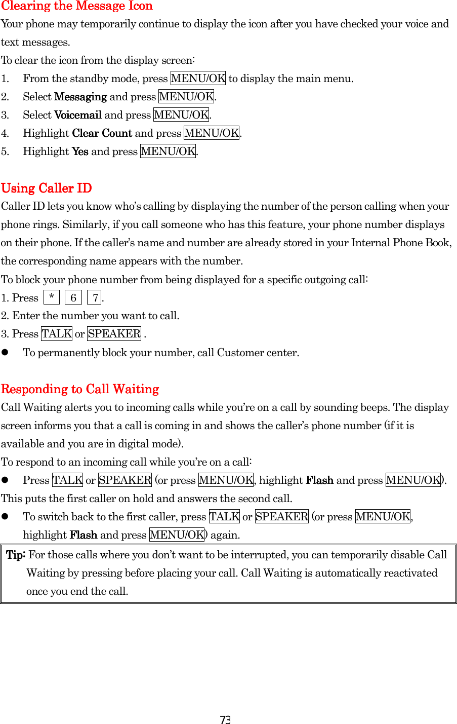  73Clearing the Message Clearing the Message Clearing the Message Clearing the Message IconIconIconIcon    Your phone may temporarily continue to display the icon after you have checked your voice and text messages. To clear the icon from the display screen: 1.  From the standby mode, press MENU/OK to display the main menu. 2. Select Messaging Messaging Messaging Messaging and press MENU/OK. 3. Select Voicemail Voicemail Voicemail Voicemail and press MENU/OK. 4. Highlight Clear Count Clear Count Clear Count Clear Count and press MENU/OK. 5. Highlight Yes Yes  Yes  Yes and press MENU/OK.     Using Caller IDUsing Caller IDUsing Caller IDUsing Caller ID    Caller ID lets you know who’s calling by displaying the number of the person calling when your phone rings. Similarly, if you call someone who has this feature, your phone number displays on their phone. If the caller’s name and number are already stored in your Internal Phone Book, the corresponding name appears with the number. To block your phone number from being displayed for a specific outgoing call: 1.    Press  *   6   7 . 2.    Enter the number you want to call. 3.    Press TALK or SPEAKER .   To permanently block your number, call Customer center.     Responding to Call WaitingResponding to Call WaitingResponding to Call WaitingResponding to Call Waiting    Call Waiting alerts you to incoming calls while you’re on a call by sounding beeps. The display screen informs you that a call is coming in and shows the caller’s phone number (if it is available and you are in digital mode). To respond to an incoming call while you’re on a call:   Press TALK or SPEAKER (or press MENU/OK, highlight Flash Flash Flash Flash and press MENU/OK). This puts the first caller on hold and answers the second call.   To switch back to the first caller, press TALK or SPEAKER (or press MENU/OK, highlight Flash Flash Flash Flash and press MENU/OK) again. Tip: Tip: Tip: Tip: For those calls where you don’t want to be interrupted, you can temporarily disable Call Waiting by pressing before placing your call. Call Waiting is automatically reactivated once you end the call.                    