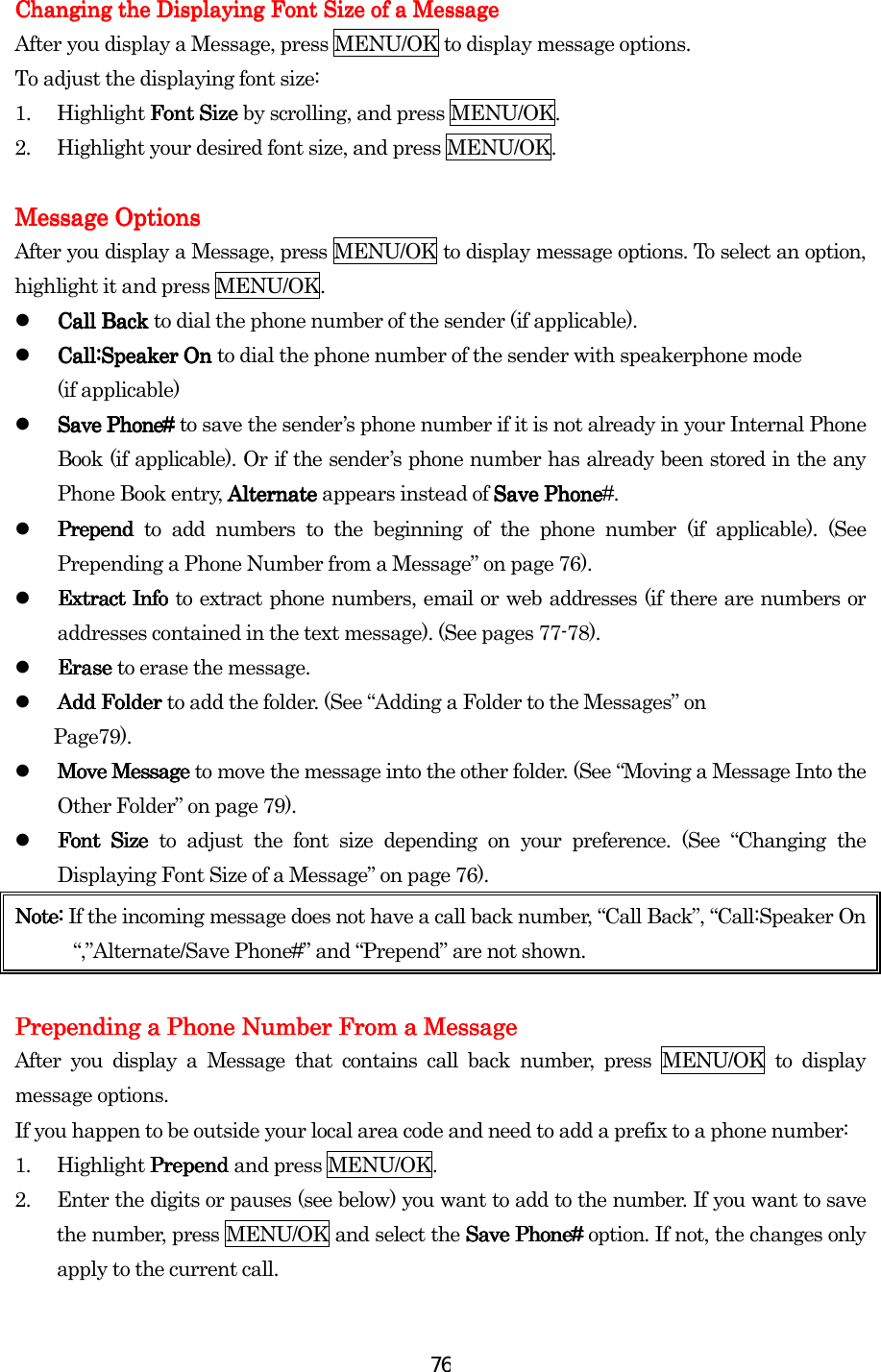  76Changing the Displaying Font Size of a MessageChanging the Displaying Font Size of a MessageChanging the Displaying Font Size of a MessageChanging the Displaying Font Size of a Message    After you display a Message, press MENU/OK to display message options. To adjust the displaying font size: 1. Highlight Font Size Font Size Font Size Font Size by scrolling, and press MENU/OK. 2.  Highlight your desired font size, and press MENU/OK.     Message OptionsMessage OptionsMessage OptionsMessage Options    After you display a Message, press MENU/OK to display message options. To select an option, highlight it and press MENU/OK.   Call Back Call Back Call Back Call Back to dial the phone number of the sender (if applicable).   Call:Speaker On Call:Speaker On Call:Speaker On Call:Speaker On to dial the phone number of the sender with speakerphone mode (if applicable)   Save Phone# Save Phone# Save Phone# Save Phone# to save the sender’s phone number if it is not already in your Internal Phone Book (if applicable). Or if the sender’s phone number has already been stored in the any Phone Book entry, Alternate Alternate Alternate Alternate appears instead of Save PhoneSave PhoneSave PhoneSave Phone#.   Prepend Prepend Prepend Prepend to add numbers to the beginning of the phone number (if applicable). (See Prepending a Phone Number from a Message” on page 76).   Extract Info Extract Info Extract Info Extract Info to extract phone numbers, email or web addresses (if there are numbers or addresses contained in the text message). (See pages 77-78).   Erase Erase Erase Erase to erase the message.     Add Folder Add Folder Add Folder Add Folder to add the folder. (See “Adding a Folder to the Messages” on   Page79).   Move Message Move Message Move Message Move Message to move the message into the other folder. (See “Moving a Message Into the Other Folder” on page 79).   Font Size Font Size Font Size Font Size to adjust the font size depending on your preference. (See “Changing the Displaying Font Size of a Message” on page 76). Note: Note: Note: Note: If the incoming message does not have a call back number, “Call Back”, “Call:Speaker On “,”Alternate/Save Phone#” and “Prepend” are not shown.  Prepending a Phone Number From a MessagePrepending a Phone Number From a MessagePrepending a Phone Number From a MessagePrepending a Phone Number From a Message    After you display a Message that contains call back number, press MENU/OK to display message options. If you happen to be outside your local area code and need to add a prefix to a phone number: 1. Highlight Prepend Prepend Prepend Prepend and press MENU/OK. 2.  Enter the digits or pauses (see below) you want to add to the number. If you want to save the number, press MENU/OK and select the Save Phone#Save Phone#Save Phone#Save Phone# option. If not, the changes only apply to the current call. 