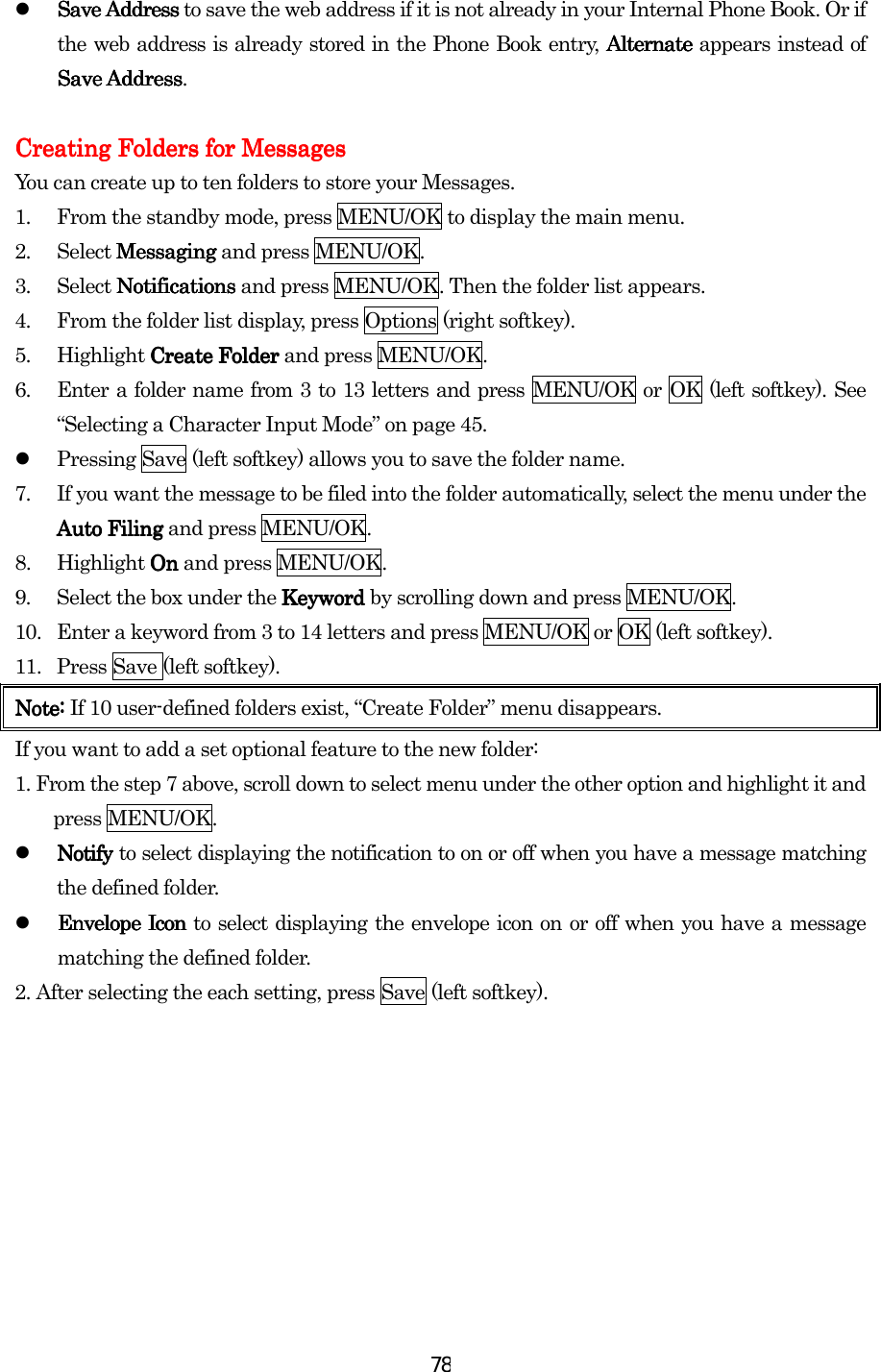  78  Save Address Save Address Save Address Save Address to save the web address if it is not already in your Internal Phone Book. Or if the web address is already stored in the Phone Book entry, Alternate Alternate Alternate Alternate appears instead of Save AddressSave AddressSave AddressSave Address.     Creating Creating Creating Creating FFFFolders for olders for olders for olders for MessagesMessagesMessagesMessages    You can create up to ten folders to store your Messages. 1.  From the standby mode, press MENU/OK to display the main menu. 2. Select MessagingMessagingMessagingMessaging and press MENU/OK. 3. Select NotificationsNotificationsNotificationsNotifications and press MENU/OK. Then the folder list appears. 4.  From the folder list display, press Options (right softkey). 5. Highlight Create Folder Create Folder Create Folder Create Folder and press MENU/OK. 6.  Enter a folder name from 3 to 13 letters and press MENU/OK or OK (left softkey). See “Selecting a Character Input Mode” on page 45.   Pressing Save (left softkey) allows you to save the folder name. 7.  If you want the message to be filed into the folder automatically, select the menu under the Auto FilingAuto FilingAuto FilingAuto Filing and press MENU/OK. 8. Highlight On On On On and press MENU/OK. 9.  Select the box under the Keyword Keyword Keyword Keyword by scrolling down and press MENU/OK. 10.  Enter a keyword from 3 to 14 letters and press MENU/OK or OK (left softkey). 11.  Press Save (left softkey). Note: Note: Note: Note: If 10 user-defined folders exist, “Create Folder” menu disappears. If you want to add a set optional feature to the new folder: 1. From the step 7 above, scroll down to select menu under the other option and highlight it and press MENU/OK.   Notify Notify Notify Notify to select displaying the notification to on or off when you have a message matching the defined folder.   EnvelopEnvelopEnvelopEnvelopeeee Icon  Icon  Icon  Icon to select displaying the envelope icon on or off when you have a message matching the defined folder. 2.    After selecting the each setting, press Save (left softkey).           