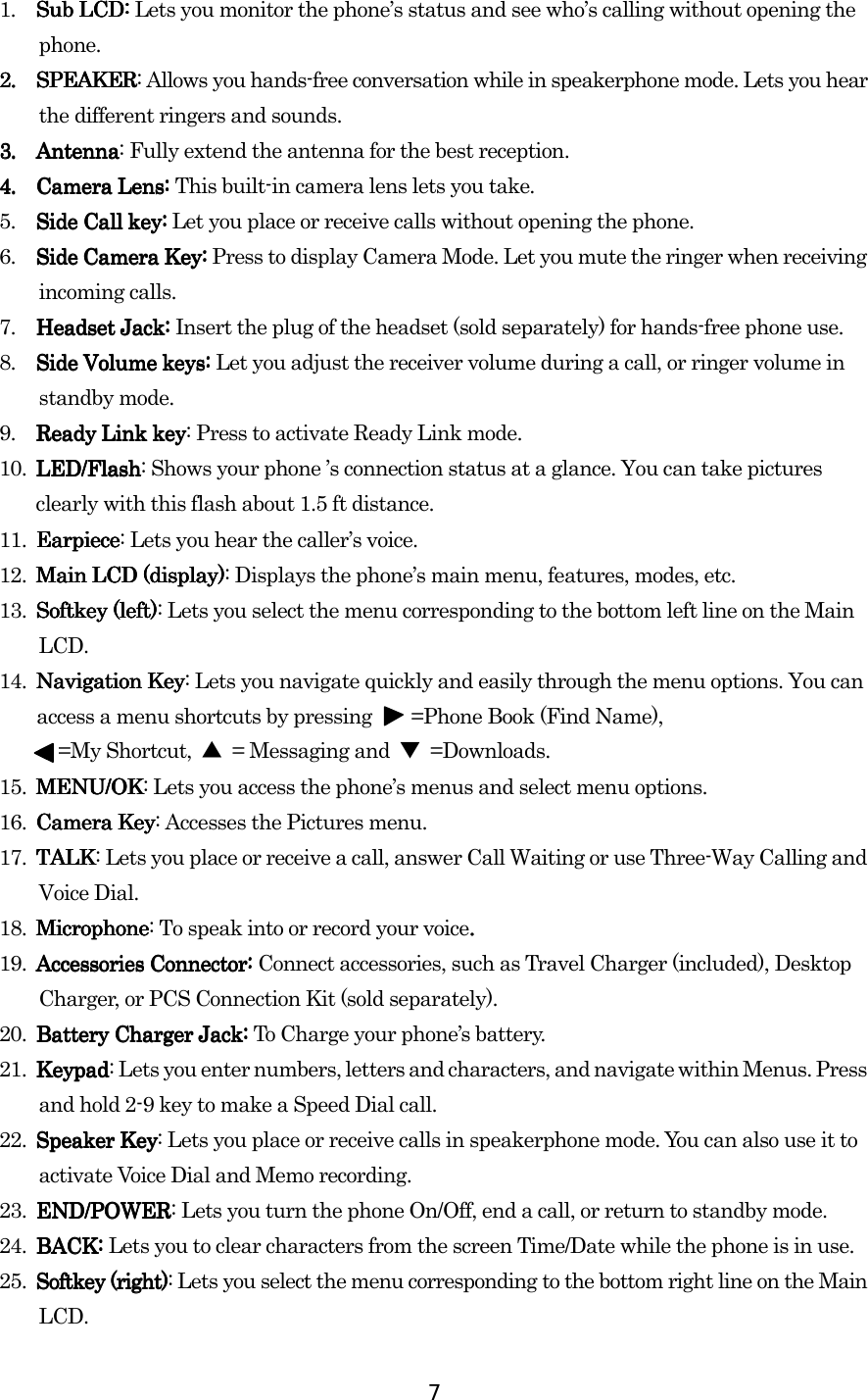  7 1. Sub LCD: Sub LCD: Sub LCD: Sub LCD: Lets you monitor the phone’s status and see who’s calling without opening the phone. 2.2.2.2.    SPEAKERSPEAKERSPEAKERSPEAKER: Allows you hands-free conversation while in speakerphone mode. Lets you hear the different ringers and sounds.      3.3.3.3.    AntenAntenAntenAntennananana: Fully extend the antenna for the best reception.    4.4.4.4.    Camera Lens: Camera Lens: Camera Lens: Camera Lens: This built-in camera lens lets you take.    5.  Side Call key:Side Call key:Side Call key:Side Call key: Let you place or receive calls without opening the phone. 6.  Side Camera Key:Side Camera Key:Side Camera Key:Side Camera Key: Press to display Camera Mode. Let you mute the ringer when receiving incoming calls. 7. Headset Jack: Headset Jack: Headset Jack: Headset Jack: Insert the plug of the headset (sold separately) for hands-free phone use. 8.  Side Volume keys: Side Volume keys: Side Volume keys: Side Volume keys: Let you adjust the receiver volume during a call, or ringer volume in standby mode. 9.  Ready Link keyReady Link keyReady Link keyReady Link key: Press to activate Ready Link mode. 10. LED/FlashLED/FlashLED/FlashLED/Flash: Shows your phone ’s connection status at a glance. You can take pictures clearly with this flash about 1.5 ft distance. 11. EarpieceEarpieceEarpieceEarpiece: Lets you hear the caller’s voice. 12. Main Main Main Main LCDLCDLCDLCD (display) (display) (display) (display): Displays the phone’s main menu, features, modes, etc. 13. SoftSoftSoftSoftkey (left)key (left)key (left)key (left): Lets you select the menu corresponding to the bottom left line on the Main LCD. 14. Navigation KeyNavigation KeyNavigation KeyNavigation Key: Lets you navigate quickly and easily through the menu options. You can access a menu shortcuts by pressing        =Phone Book (Find Name),           =My Shortcut, ▲  = Messaging and  ▼ =Downloads. 15. MMMMENU/OKENU/OKENU/OKENU/OK: Lets you access the phone’s menus and select menu options. 16. Camera KeyCamera KeyCamera KeyCamera Key: Accesses the Pictures menu. 17. TALKTALKTALKTALK: Lets you place or receive a call, answer Call Waiting or use Three-Way Calling and Voice Dial. 18. MicrophoneMicrophoneMicrophoneMicrophone: To speak into or record your voice.... 19. Accessories Connector: Accessories Connector: Accessories Connector: Accessories Connector: Connect accessories, such as Travel Charger (included), Desktop Charger, or PCS Connection Kit (sold separately). 20.  Battery Charger Jack: Battery Charger Jack: Battery Charger Jack: Battery Charger Jack: To Charge your phone’s battery. 21. KeypadKeypadKeypadKeypad: Lets you enter numbers, letters and characters, and navigate within Menus. Press and hold 2-9 key to make a Speed Dial call. 22. Speaker KeySpeaker KeySpeaker KeySpeaker Key: Lets you place or receive calls in speakerphone mode. You can also use it to activate Voice Dial and Memo recording. 23. END/PEND/PEND/PEND/POWEROWEROWEROWER: Lets you turn the phone On/Off, end a call, or return to standby mode. 24. BACKBACKBACKBACK: : : : Lets you to clear characters from the screen Time/Date while the phone is in use. 25. SoftSoftSoftSoftkkkkey (right)ey (right)ey (right)ey (right): Lets you select the menu corresponding to the bottom right line on the Main LCD.    