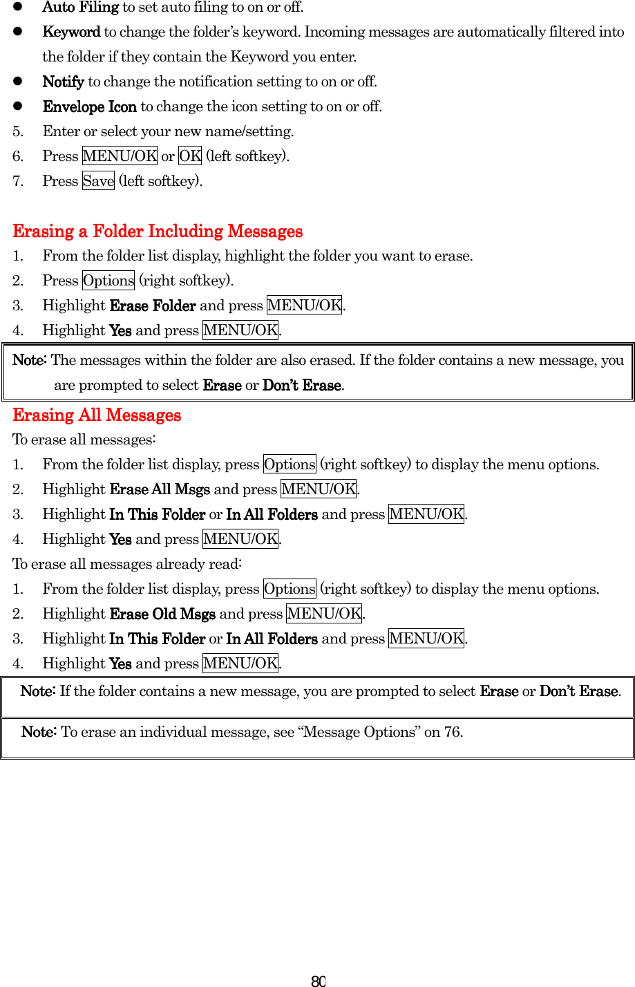  80  AutoAutoAutoAuto Filing  Filing  Filing  Filing to set auto filing to on or off.   Keyword Keyword Keyword Keyword to change the folder’s keyword. Incoming messages are automatically filtered into the folder if they contain the Keyword you enter.   NotifNotifNotifNotifyyyy    to change the notification setting to on or off.   EnvelopEnvelopEnvelopEnvelopeeee Icon  Icon  Icon  Icon to change the icon setting to on or off. 5.  Enter or select your new name/setting. 6.  Press MENU/OK or OK (left softkey). 7.  Press Save (left softkey).     Erasing a Folder Including MessagesErasing a Folder Including MessagesErasing a Folder Including MessagesErasing a Folder Including Messages    1.  From the folder list display, highlight the folder you want to erase. 2.  Press Options (right softkey). 3. Highlight Erase Folder Erase Folder Erase Folder Erase Folder and press MENU/OK. 4. Highlight Yes Yes  Yes  Yes and press MENU/OK. Note: Note: Note: Note: The messages within the folder are also erased. If the folder contains a new message, you are prompted to select Erase Erase Erase Erase or Don’t EraseDon’t EraseDon’t EraseDon’t Erase. Erasing All MessagesErasing All MessagesErasing All MessagesErasing All Messages    To erase all messages: 1.  From the folder list display, press Options (right softkey) to display the menu options. 2. Highlight Erase All Msgs Erase All Msgs Erase All Msgs Erase All Msgs and press MENU/OK. 3.  Highlight In This Folder In This Folder In This Folder In This Folder or In All Folders In All Folders In All Folders In All Folders and press MENU/OK. 4. Highlight Yes Yes  Yes  Yes and press MENU/OK. To erase all messages already read: 1.  From the folder list display, press Options (right softkey) to display the menu options. 2.  Highlight Erase Old Msgs Erase Old Msgs Erase Old Msgs Erase Old Msgs and press MENU/OK. 3.  Highlight In This Folder In This Folder In This Folder In This Folder or In All FolderIn All FolderIn All FolderIn All Folderssss    and press MENU/OK. 4. Highlight Yes Yes  Yes  Yes and press MENU/OK. Note: Note: Note: Note: If the folder contains a new message, you are prompted to select Erase  Erase  Erase  Erase or Don’t EraseDon’t EraseDon’t EraseDon’t Erase.    Note: Note: Note: Note: To erase an individual message, see “Message Options” on 76.    