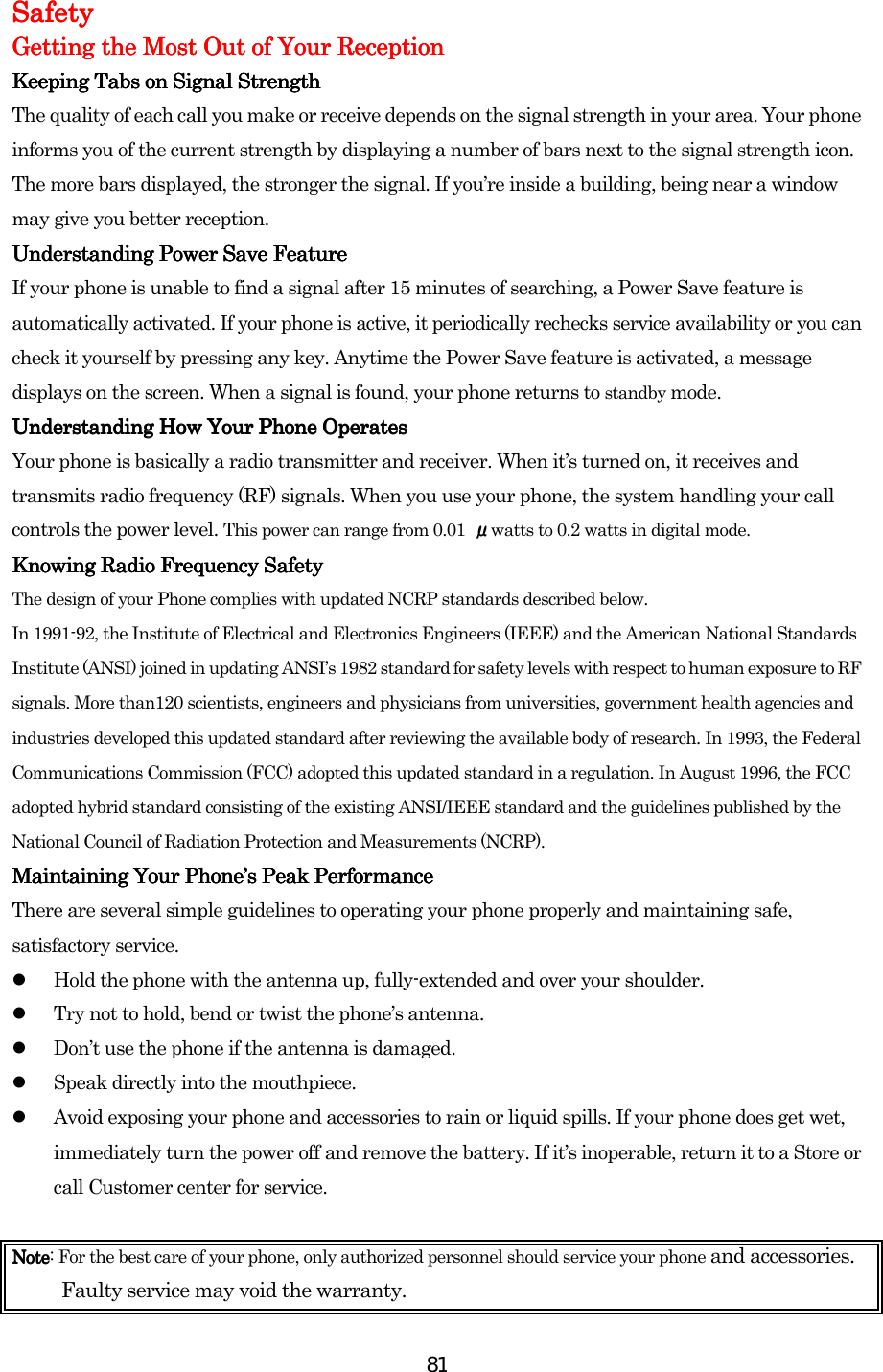  81SafetySafetySafetySafety    Getting the Most Out of Your ReceptionGetting the Most Out of Your ReceptionGetting the Most Out of Your ReceptionGetting the Most Out of Your Reception    Keeping Tabs on Signal StrengthKeeping Tabs on Signal StrengthKeeping Tabs on Signal StrengthKeeping Tabs on Signal Strength    The quality of each call you make or receive depends on the signal strength in your area. Your phone informs you of the current strength by displaying a number of bars next to the signal strength icon. The more bars displayed, the stronger the signal. If you’re inside a building, being near a window may give you better reception. Understanding Power Save FeatureUnderstanding Power Save FeatureUnderstanding Power Save FeatureUnderstanding Power Save Feature    If your phone is unable to find a signal after 15 minutes of searching, a Power Save feature is automatically activated. If your phone is active, it periodically rechecks service availability or you can check it yourself by pressing any key. Anytime the Power Save feature is activated, a message displays on the screen. When a signal is found, your phone returns to standby mode. Understanding How Your Phone OperUnderstanding How Your Phone OperUnderstanding How Your Phone OperUnderstanding How Your Phone Operatesatesatesates    Your phone is basically a radio transmitter and receiver. When it’s turned on, it receives and transmits radio frequency (RF) signals. When you use your phone, the system handling your call controls the power level. This power can range from 0.01  μwatts to 0.2 watts in digital mode. Knowing Radio Frequency SafetyKnowing Radio Frequency SafetyKnowing Radio Frequency SafetyKnowing Radio Frequency Safety    The design of your Phone complies with updated NCRP standards described below.   In 1991-92, the Institute of Electrical and Electronics Engineers (IEEE) and the American National Standards Institute (ANSI) joined in updating ANSI’s 1982 standard for safety levels with respect to human exposure to RF signals. More than120 scientists, engineers and physicians from universities, government health agencies and industries developed this updated standard after reviewing the available body of research. In 1993, the Federal Communications Commission (FCC) adopted this updated standard in a regulation. In August 1996, the FCC adopted hybrid standard consisting of the existing ANSI/IEEE standard and the guidelines published by the National Council of Radiation Protection and Measurements (NCRP). Maintaining Your Phone’s Peak PerformanceMaintaining Your Phone’s Peak PerformanceMaintaining Your Phone’s Peak PerformanceMaintaining Your Phone’s Peak Performance    There are several simple guidelines to operating your phone properly and maintaining safe, satisfactory service.   Hold the phone with the antenna up, fully-extended and over your shoulder.   Try not to hold, bend or twist the phone’s antenna.   Don’t use the phone if the antenna is damaged.   Speak directly into the mouthpiece.   Avoid exposing your phone and accessories to rain or liquid spills. If your phone does get wet, immediately turn the power off and remove the battery. If it’s inoperable, return it to a Store or call Customer center for service.  NoteNoteNoteNote: For the best care of your phone, only authorized personnel should service your phone and accessories. Faulty service may void the warranty. 