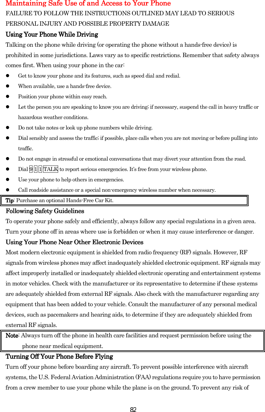  82Maintaining Safe Use of and Access to Your PhoneMaintaining Safe Use of and Access to Your PhoneMaintaining Safe Use of and Access to Your PhoneMaintaining Safe Use of and Access to Your Phone    FAILURE TO FOLLOW THE INSTRUCTIONS OUTLINED MAY LEAD TO SERIOUS PERSONAL INJURY AND POSSIBLE PROPERTY DAMAGE Using Your Phone While DrivUsing Your Phone While DrivUsing Your Phone While DrivUsing Your Phone While Drivinginginging    Talking on the phone while driving (or operating the phone without a hands-free device) is prohibited in some jurisdictions. Laws vary as to specific restrictions. Remember that safety always comes first. When using your phone in the car:   Get to know your phone and its features, such as speed dial and redial.   When available, use a hands-free device.   Position your phone within easy reach.   Let the person you are speaking to know you are driving; if necessary, suspend the call in heavy traffic or hazardous weather conditions.   Do not take notes or look up phone numbers while driving.   Dial sensibly and assess the traffic; if possible, place calls when you are not moving or before pulling into traffic.   Do not engage in stressful or emotional conversations that may divert your attention from the road.   Dial 9 1 1 TALK to report serious emergencies. It’s free from your wireless phone.   Use your phone to help others in emergencies.   Call roadside assistance or a special non-emergency wireless number when necessary. TipTipTipTip: Purchase an optional Hands-Free Car Kit. Following Safety GuidelinesFollowing Safety GuidelinesFollowing Safety GuidelinesFollowing Safety Guidelines    To operate your phone safely and efficiently, always follow any special regulations in a given area. Turn your phone off in areas where use is forbidden or when it may cause interference or danger. Using Your Phone Near Other Electronic DevicesUsing Your Phone Near Other Electronic DevicesUsing Your Phone Near Other Electronic DevicesUsing Your Phone Near Other Electronic Devices    Most modern electronic equipment is shielded from radio frequency (RF) signals. However, RF signals from wireless phones may affect inadequately shielded electronic equipment. RF signals may affect improperly installed or inadequately shielded electronic operating and entertainment systems in motor vehicles. Check with the manufacturer or its representative to determine if these systems are adequately shielded from external RF signals. Also check with the manufacturer regarding any equipment that has been added to your vehicle. Consult the manufacturer of any personal medical devices, such as pacemakers and hearing aids, to determine if they are adequately shielded from external RF signals. NoteNoteNoteNote: Always turn off the phone in health care facilities and request permission before using the phone near medical equipment. Turning Off Your Phone Before FlyingTurning Off Your Phone Before FlyingTurning Off Your Phone Before FlyingTurning Off Your Phone Before Flying    Turn off your phone before boarding any aircraft. To prevent possible interference with aircraft systems, the U.S. Federal Aviation Administration (FAA) regulations require you to have permission from a crew member to use your phone while the plane is on the ground. To prevent any risk of 