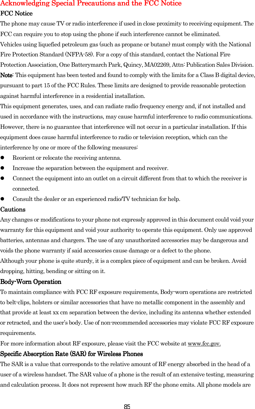 85Acknowledging Special Precautions and the FCC NoticeAcknowledging Special Precautions and the FCC NoticeAcknowledging Special Precautions and the FCC NoticeAcknowledging Special Precautions and the FCC Notice    FCC NoticeFCC NoticeFCC NoticeFCC Notice    The phone may cause TV or radio interference if used in close proximity to receiving equipment. The FCC can require you to stop using the phone if such interference cannot be eliminated. Vehicles using liquefied petroleum gas (such as propane or butane) must comply with the National Fire Protection Standard (NFPA-58). For a copy of this standard, contact the National Fire Protection Association, One Batterymarch Park, Quincy, MA02269, Attn: Publication Sales Division. NoteNoteNoteNote: This equipment has been tested and found to comply with the limits for a Class B digital device, pursuant to part 15 of the FCC Rules. These limits are designed to provide reasonable protection against harmful interference in a residential installation. This equipment generates, uses, and can radiate radio frequency energy and, if not installed and used in accordance with the instructions, may cause harmful interference to radio communications. However, there is no guarantee that interference will not occur in a particular installation. If this equipment does cause harmful interference to radio or television reception, which can the interference by one or more of the following measures:   Reorient or relocate the receiving antenna.   Increase the separation between the equipment and receiver.   Connect the equipment into an outlet on a circuit different from that to which the receiver is connected.   Consult the dealer or an experienced radio/TV technician for help. CautionsCautionsCautionsCautions    Any changes or modifications to your phone not expressly approved in this document could void your warranty for this equipment and void your authority to operate this equipment. Only use approved batteries, antennas and chargers. The use of any unauthorized accessories may be dangerous and voids the phone warranty if said accessories cause damage or a defect to the phone. Although your phone is quite sturdy, it is a complex piece of equipment and can be broken. Avoid dropping, hitting, bending or sitting on it. BodyBodyBodyBody----Worn OperationWorn OperationWorn OperationWorn Operation    To maintain compliance with FCC RF exposure requirements, Body-worn operations are restricted to belt-clips, holsters or similar accessories that have no metallic component in the assembly and that provide at least xx cm separation between the device, including its antenna whether extended or retracted, and the user’s body. Use of non-recommended accessories may violate FCC RF exposure requirements.  For more information about RF exposure, please visit the FCC website at www.fcc.gov. Specific Absorption Rate (SAR) for Wireless PhonesSpecific Absorption Rate (SAR) for Wireless PhonesSpecific Absorption Rate (SAR) for Wireless PhonesSpecific Absorption Rate (SAR) for Wireless Phones    The SAR is a value that corresponds to the relative amount of RF energy absorbed in the head of a user of a wireless handset. The SAR value of a phone is the result of an extensive testing, measuring and calculation process. It does not represent how much RF the phone emits. All phone models are 