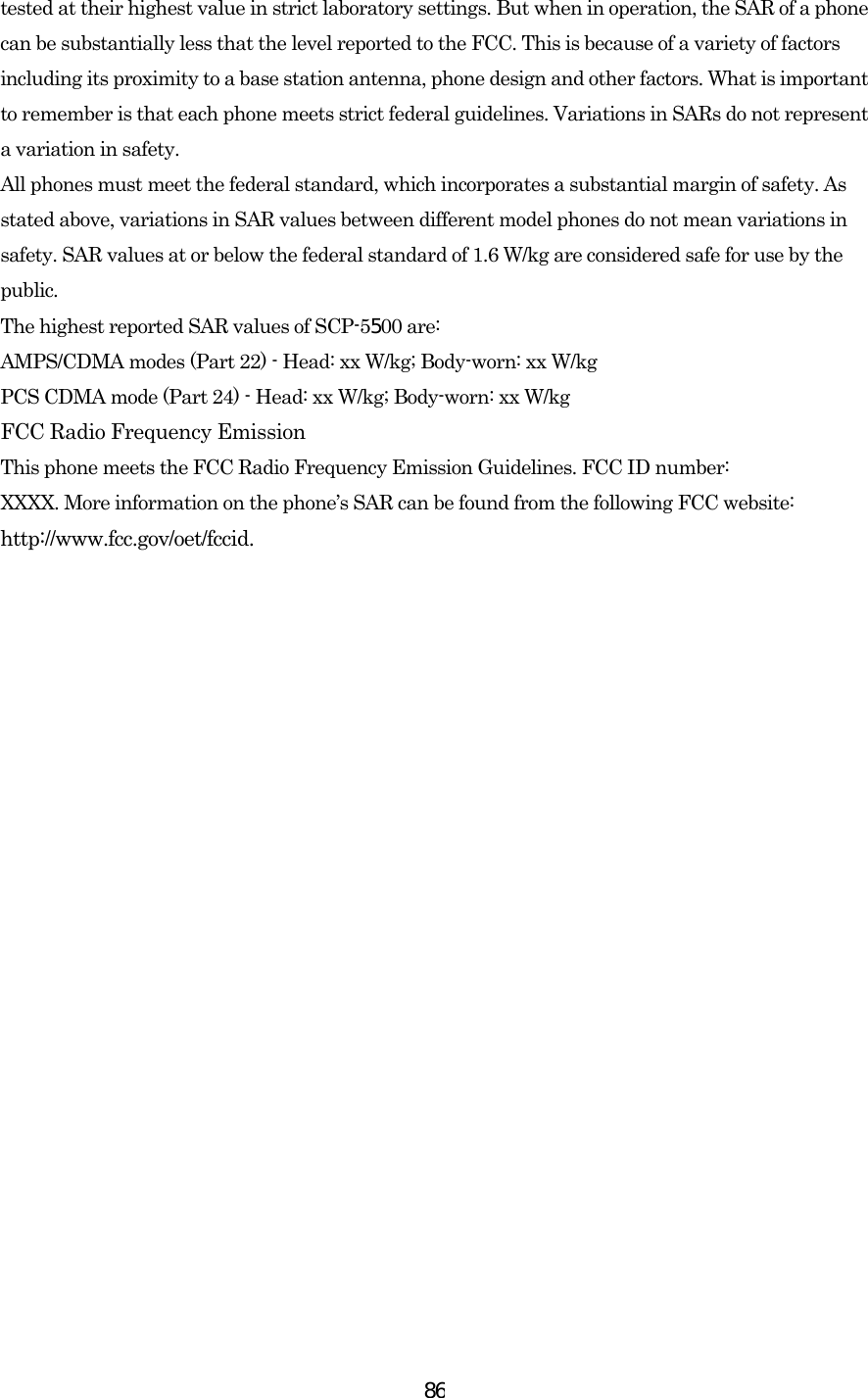  86tested at their highest value in strict laboratory settings. But when in operation, the SAR of a phone can be substantially less that the level reported to the FCC. This is because of a variety of factors including its proximity to a base station antenna, phone design and other factors. What is important to remember is that each phone meets strict federal guidelines. Variations in SARs do not represent a variation in safety.   All phones must meet the federal standard, which incorporates a substantial margin of safety. As stated above, variations in SAR values between different model phones do not mean variations in safety. SAR values at or below the federal standard of 1.6 W/kg are considered safe for use by the public. The highest reported SAR values of SCP-5500 are: AMPS/CDMA modes (Part 22) - Head: xx W/kg; Body-worn: xx W/kg PCS CDMA mode (Part 24) - Head: xx W/kg; Body-worn: xx W/kg   FCC Radio Frequency Emission This phone meets the FCC Radio Frequency Emission Guidelines. FCC ID number: XXXX. More information on the phone’s SAR can be found from the following FCC website: http://www.fcc.gov/oet/fccid. 