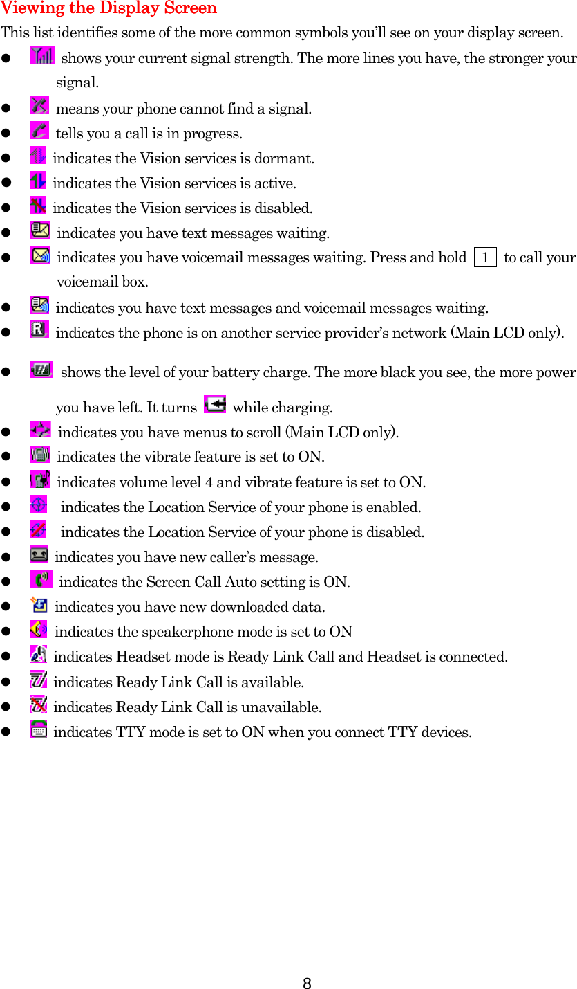  8 Viewing the Display ScreenViewing the Display ScreenViewing the Display ScreenViewing the Display Screen    This list identifies some of the more common symbols you’ll see on your display screen.     shows your current signal strength. The more lines you have, the stronger your   signal.     means your phone cannot find a signal.     tells you a call is in progress.     indicates the Vision services is dormant.     indicates the Vision services is active.       indicates the Vision services is disabled.     indicates you have text messages waiting.     indicates you have voicemail messages waiting. Press and hold    1    to call your      voicemail box.     indicates you have text messages and voicemail messages waiting.     indicates the phone is on another service provider’s network (Main LCD only).    shows the level of your battery charge. The more black you see, the more power you have left. It turns   while charging.     indicates you have menus to scroll (Main LCD only).     indicates the vibrate feature is set to ON.     indicates volume level 4 and vibrate feature is set to ON.     indicates the Location Service of your phone is enabled.     indicates the Location Service of your phone is disabled.     indicates you have new caller’s message.     indicates the Screen Call Auto setting is ON.     indicates you have new downloaded data.    indicates the speakerphone mode is set to ON     indicates Headset mode is Ready Link Call and Headset is connected.     indicates Ready Link Call is available.     indicates Ready Link Call is unavailable.     indicates TTY mode is set to ON when you connect TTY devices. 