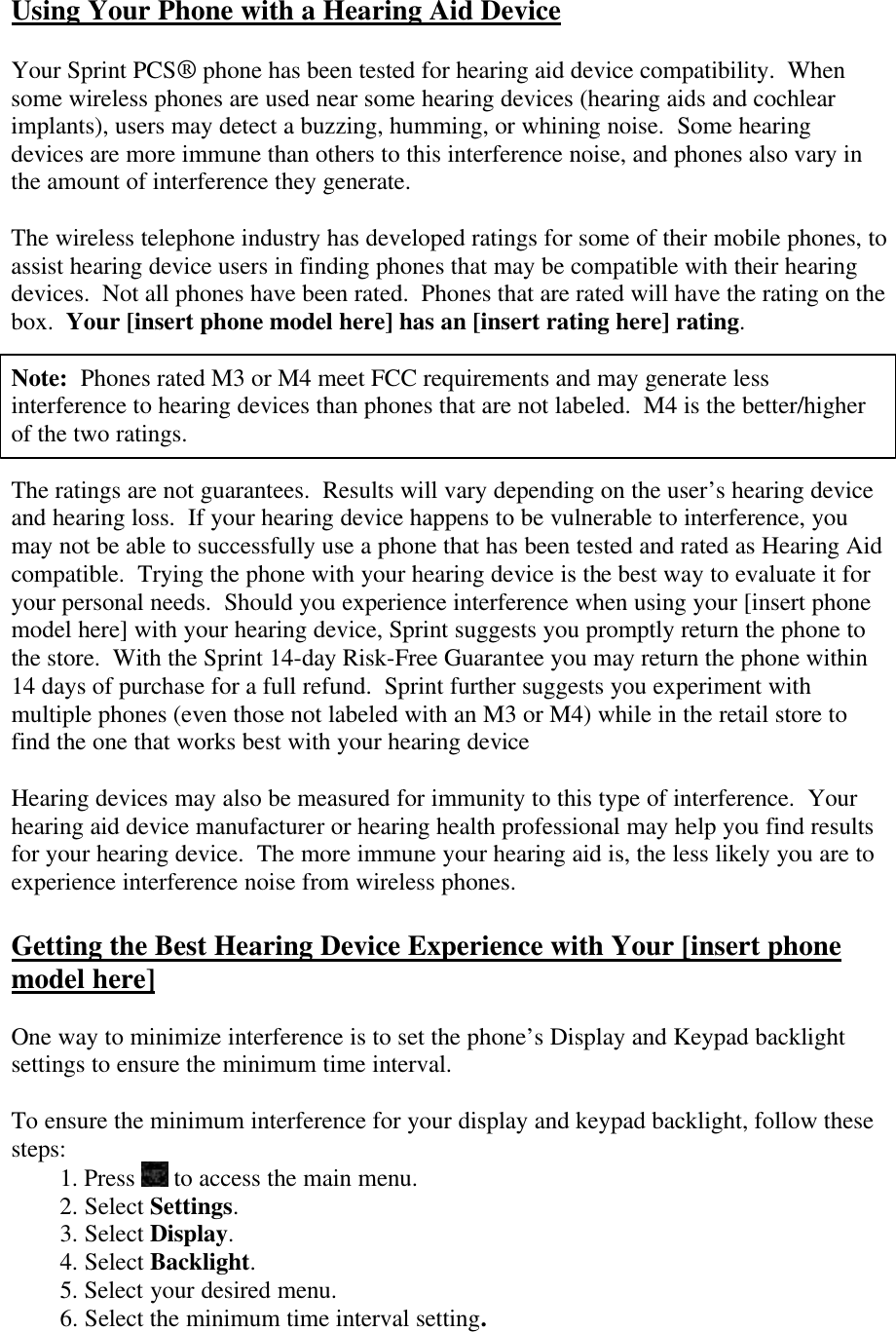 Using Your Phone with a Hearing Aid Device  Your Sprint PCS® phone has been tested for hearing aid device compatibility.  When some wireless phones are used near some hearing devices (hearing aids and cochlear implants), users may detect a buzzing, humming, or whining noise.  Some hearing devices are more immune than others to this interference noise, and phones also vary in the amount of interference they generate.  The wireless telephone industry has developed ratings for some of their mobile phones, to assist hearing device users in finding phones that may be compatible with their hearing devices.  Not all phones have been rated.  Phones that are rated will have the rating on the box.  Your [insert phone model here] has an [insert rating here] rating.  Note:  Phones rated M3 or M4 meet FCC requirements and may generate less interference to hearing devices than phones that are not labeled.  M4 is the better/higher of the two ratings.  The ratings are not guarantees.  Results will vary depending on the user’s hearing device and hearing loss.  If your hearing device happens to be vulnerable to interference, you may not be able to successfully use a phone that has been tested and rated as Hearing Aid compatible.  Trying the phone with your hearing device is the best way to evaluate it for your personal needs.  Should you experience interference when using your [insert phone model here] with your hearing device, Sprint suggests you promptly return the phone to the store.  With the Sprint 14-day Risk-Free Guarantee you may return the phone within 14 days of purchase for a full refund.  Sprint further suggests you experiment with multiple phones (even those not labeled with an M3 or M4) while in the retail store to find the one that works best with your hearing device    Hearing devices may also be measured for immunity to this type of interference.  Your hearing aid device manufacturer or hearing health professional may help you find results for your hearing device.  The more immune your hearing aid is, the less likely you are to experience interference noise from wireless phones.  Getting the Best Hearing Device Experience with Your [insert phone model here]  One way to minimize interference is to set the phone’s Display and Keypad backlight settings to ensure the minimum time interval.  To ensure the minimum interference for your display and keypad backlight, follow these steps: 1. Press   to access the main menu. 2. Select Settings. 3. Select Display. 4. Select Backlight. 5. Select your desired menu. 6. Select the minimum time interval setting. 