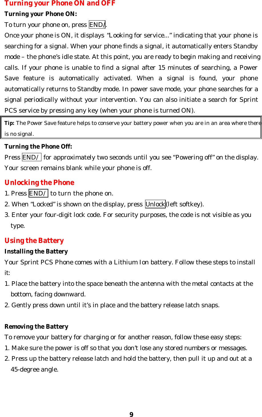 9Turning your Phone ON and OFFTurning your Phone ON:To turn your phone on, press END/.Once your phone is ON, it displays “Looking for service...” indicating that your phone issearching for a signal. When your phone finds a signal, it automatically enters Standbymode – the phone’s idle state. At this point, you are ready to begin making and receivingcalls. If your phone is unable to find a signal after 15 minutes of searching, a PowerSave feature is automatically activated. When a signal is found, your phoneautomatically returns to Standby mode. In power save mode, your phone searches for asignal periodically without your intervention. You can also initiate a search for SprintPCS service by pressing any key (when your phone is turned ON).Tip: The Power Save feature helps to conserve your battery power when you are in an area where thereis no signal.Turning the Phone Off:Press END/  for approximately two seconds until you see “Powering off” on the display.Your screen remains blank while your phone is off.Unlocking the Phone1. Press END/  to turn the phone on.2. When “Locked” is shown on the display, press  Unlock(left softkey).3. Enter your four-digit lock code. For security purposes, the code is not visible as youtype.Using the BatteryInstalling the BatteryYour Sprint PCS Phone comes with a Lithium Ion battery. Follow these steps to installit:1. Place the battery into the space beneath the antenna with the metal contacts at thebottom, facing downward.2. Gently press down until it’s in place and the battery release latch snaps.Removing the BatteryTo remove your battery for charging or for another reason, follow these easy steps:1. Make sure the power is off so that you don’t lose any stored numbers or messages.2. Press up the battery release latch and hold the battery, then pull it up and out at a45-degree angle.